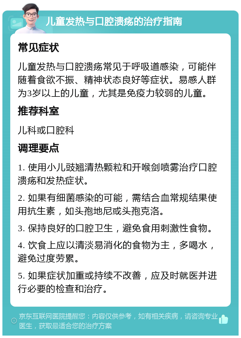 儿童发热与口腔溃疡的治疗指南 常见症状 儿童发热与口腔溃疡常见于呼吸道感染，可能伴随着食欲不振、精神状态良好等症状。易感人群为3岁以上的儿童，尤其是免疫力较弱的儿童。 推荐科室 儿科或口腔科 调理要点 1. 使用小儿豉翘清热颗粒和开喉剑喷雾治疗口腔溃疡和发热症状。 2. 如果有细菌感染的可能，需结合血常规结果使用抗生素，如头孢地尼或头孢克洛。 3. 保持良好的口腔卫生，避免食用刺激性食物。 4. 饮食上应以清淡易消化的食物为主，多喝水，避免过度劳累。 5. 如果症状加重或持续不改善，应及时就医并进行必要的检查和治疗。