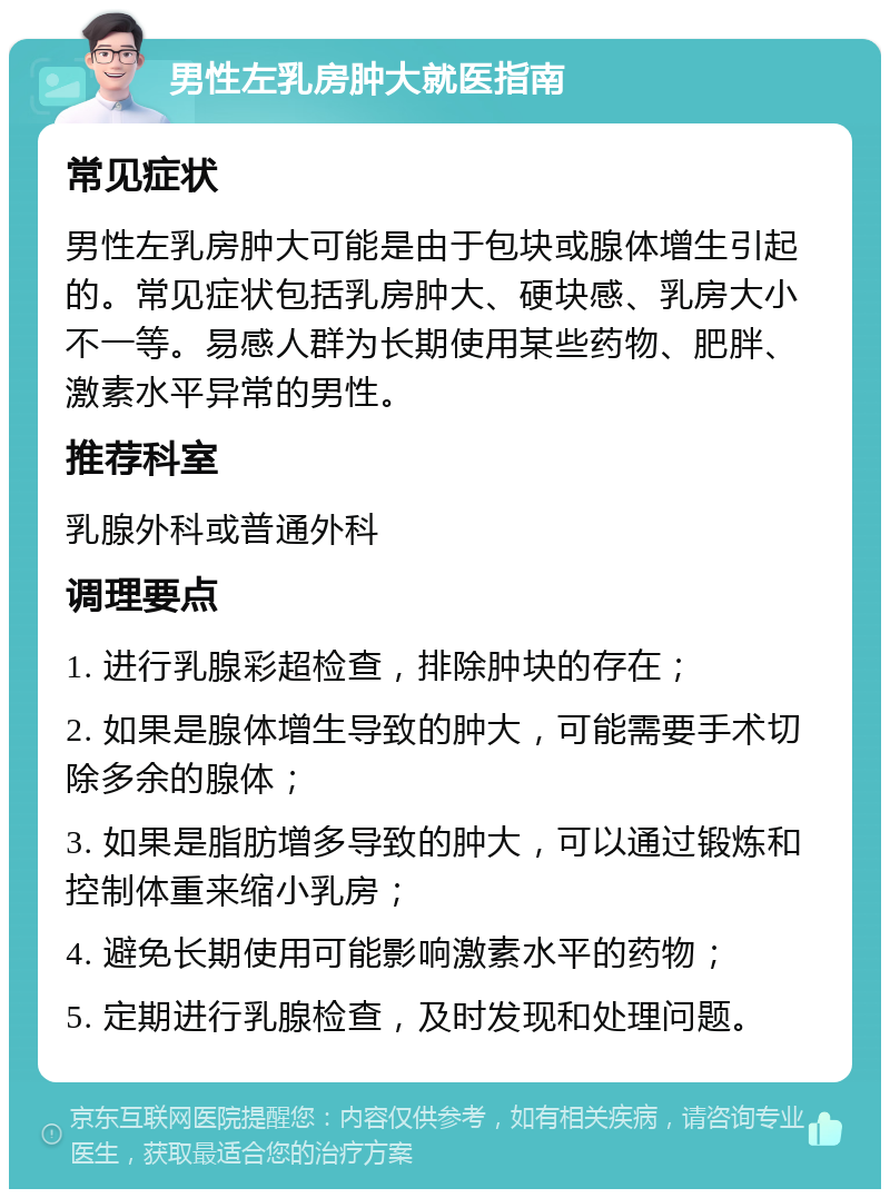 男性左乳房肿大就医指南 常见症状 男性左乳房肿大可能是由于包块或腺体增生引起的。常见症状包括乳房肿大、硬块感、乳房大小不一等。易感人群为长期使用某些药物、肥胖、激素水平异常的男性。 推荐科室 乳腺外科或普通外科 调理要点 1. 进行乳腺彩超检查，排除肿块的存在； 2. 如果是腺体增生导致的肿大，可能需要手术切除多余的腺体； 3. 如果是脂肪增多导致的肿大，可以通过锻炼和控制体重来缩小乳房； 4. 避免长期使用可能影响激素水平的药物； 5. 定期进行乳腺检查，及时发现和处理问题。