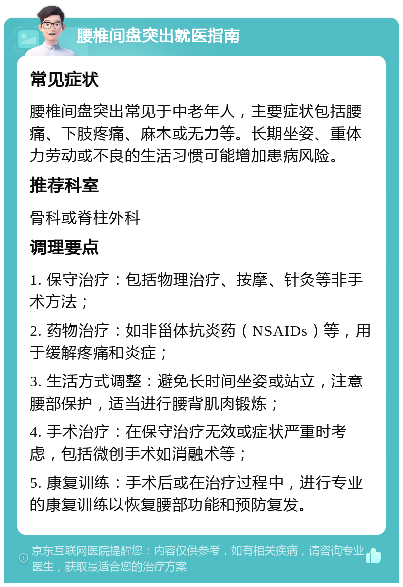 腰椎间盘突出就医指南 常见症状 腰椎间盘突出常见于中老年人，主要症状包括腰痛、下肢疼痛、麻木或无力等。长期坐姿、重体力劳动或不良的生活习惯可能增加患病风险。 推荐科室 骨科或脊柱外科 调理要点 1. 保守治疗：包括物理治疗、按摩、针灸等非手术方法； 2. 药物治疗：如非甾体抗炎药（NSAIDs）等，用于缓解疼痛和炎症； 3. 生活方式调整：避免长时间坐姿或站立，注意腰部保护，适当进行腰背肌肉锻炼； 4. 手术治疗：在保守治疗无效或症状严重时考虑，包括微创手术如消融术等； 5. 康复训练：手术后或在治疗过程中，进行专业的康复训练以恢复腰部功能和预防复发。