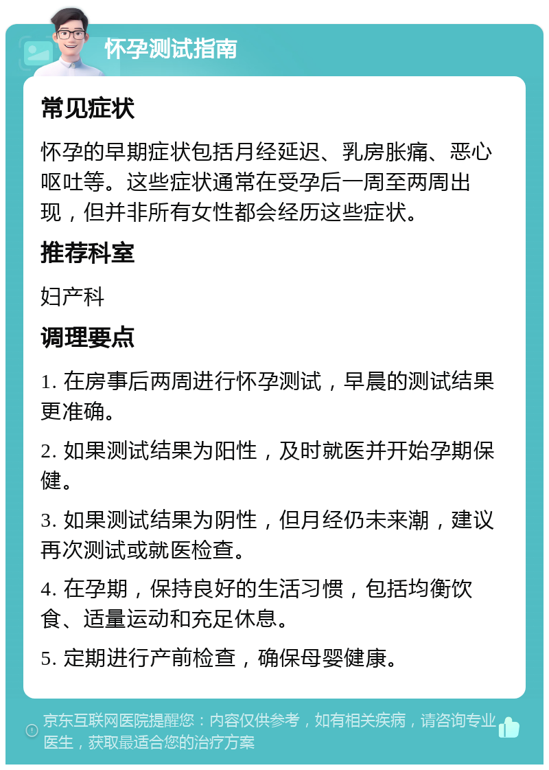 怀孕测试指南 常见症状 怀孕的早期症状包括月经延迟、乳房胀痛、恶心呕吐等。这些症状通常在受孕后一周至两周出现，但并非所有女性都会经历这些症状。 推荐科室 妇产科 调理要点 1. 在房事后两周进行怀孕测试，早晨的测试结果更准确。 2. 如果测试结果为阳性，及时就医并开始孕期保健。 3. 如果测试结果为阴性，但月经仍未来潮，建议再次测试或就医检查。 4. 在孕期，保持良好的生活习惯，包括均衡饮食、适量运动和充足休息。 5. 定期进行产前检查，确保母婴健康。