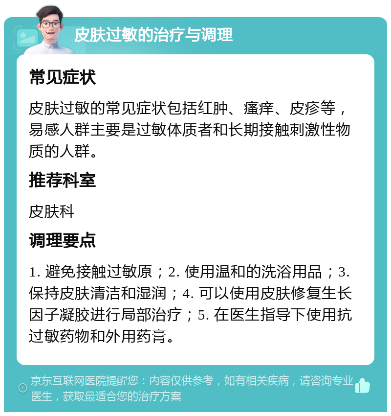 皮肤过敏的治疗与调理 常见症状 皮肤过敏的常见症状包括红肿、瘙痒、皮疹等，易感人群主要是过敏体质者和长期接触刺激性物质的人群。 推荐科室 皮肤科 调理要点 1. 避免接触过敏原；2. 使用温和的洗浴用品；3. 保持皮肤清洁和湿润；4. 可以使用皮肤修复生长因子凝胶进行局部治疗；5. 在医生指导下使用抗过敏药物和外用药膏。