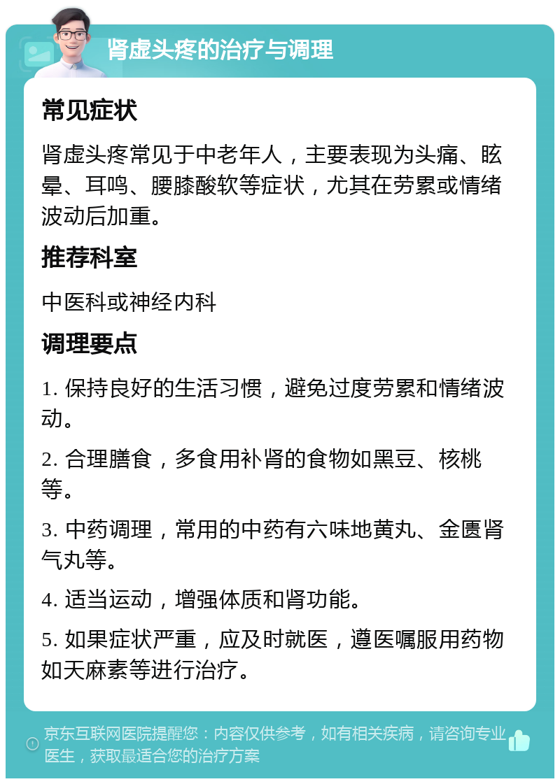 肾虚头疼的治疗与调理 常见症状 肾虚头疼常见于中老年人，主要表现为头痛、眩晕、耳鸣、腰膝酸软等症状，尤其在劳累或情绪波动后加重。 推荐科室 中医科或神经内科 调理要点 1. 保持良好的生活习惯，避免过度劳累和情绪波动。 2. 合理膳食，多食用补肾的食物如黑豆、核桃等。 3. 中药调理，常用的中药有六味地黄丸、金匮肾气丸等。 4. 适当运动，增强体质和肾功能。 5. 如果症状严重，应及时就医，遵医嘱服用药物如天麻素等进行治疗。