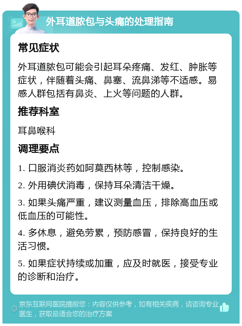 外耳道脓包与头痛的处理指南 常见症状 外耳道脓包可能会引起耳朵疼痛、发红、肿胀等症状，伴随着头痛、鼻塞、流鼻涕等不适感。易感人群包括有鼻炎、上火等问题的人群。 推荐科室 耳鼻喉科 调理要点 1. 口服消炎药如阿莫西林等，控制感染。 2. 外用碘伏消毒，保持耳朵清洁干燥。 3. 如果头痛严重，建议测量血压，排除高血压或低血压的可能性。 4. 多休息，避免劳累，预防感冒，保持良好的生活习惯。 5. 如果症状持续或加重，应及时就医，接受专业的诊断和治疗。