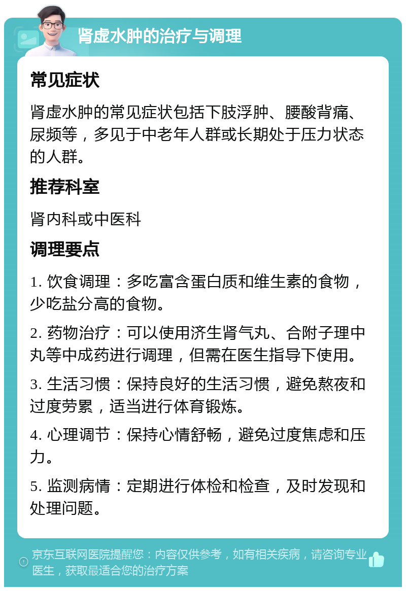 肾虚水肿的治疗与调理 常见症状 肾虚水肿的常见症状包括下肢浮肿、腰酸背痛、尿频等，多见于中老年人群或长期处于压力状态的人群。 推荐科室 肾内科或中医科 调理要点 1. 饮食调理：多吃富含蛋白质和维生素的食物，少吃盐分高的食物。 2. 药物治疗：可以使用济生肾气丸、合附子理中丸等中成药进行调理，但需在医生指导下使用。 3. 生活习惯：保持良好的生活习惯，避免熬夜和过度劳累，适当进行体育锻炼。 4. 心理调节：保持心情舒畅，避免过度焦虑和压力。 5. 监测病情：定期进行体检和检查，及时发现和处理问题。