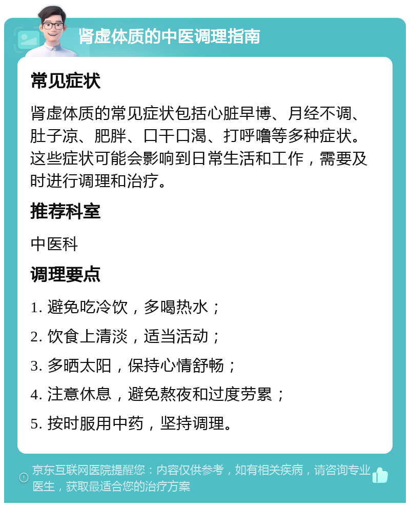 肾虚体质的中医调理指南 常见症状 肾虚体质的常见症状包括心脏早博、月经不调、肚子凉、肥胖、口干口渴、打呼噜等多种症状。这些症状可能会影响到日常生活和工作，需要及时进行调理和治疗。 推荐科室 中医科 调理要点 1. 避免吃冷饮，多喝热水； 2. 饮食上清淡，适当活动； 3. 多晒太阳，保持心情舒畅； 4. 注意休息，避免熬夜和过度劳累； 5. 按时服用中药，坚持调理。