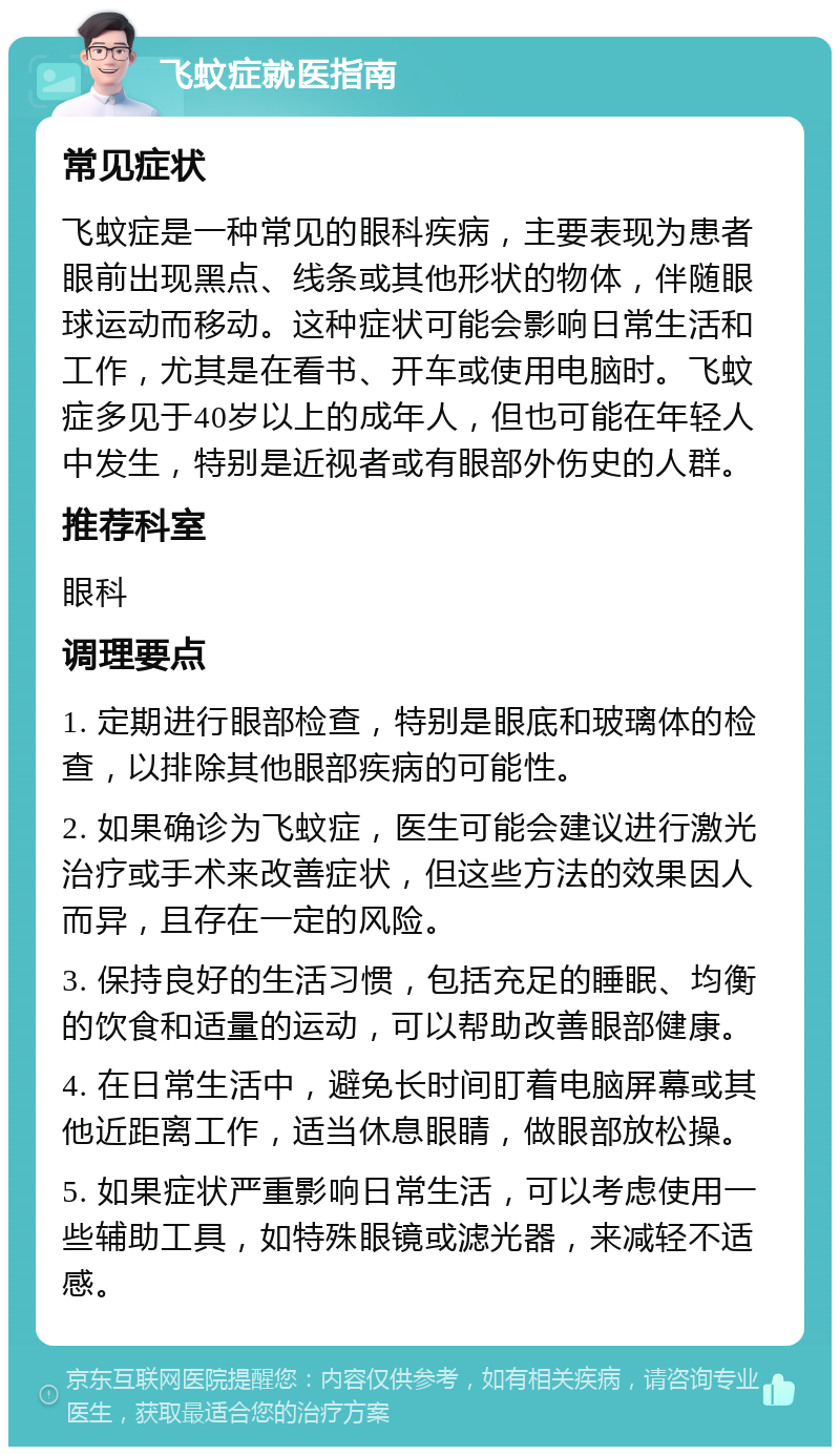 飞蚊症就医指南 常见症状 飞蚊症是一种常见的眼科疾病，主要表现为患者眼前出现黑点、线条或其他形状的物体，伴随眼球运动而移动。这种症状可能会影响日常生活和工作，尤其是在看书、开车或使用电脑时。飞蚊症多见于40岁以上的成年人，但也可能在年轻人中发生，特别是近视者或有眼部外伤史的人群。 推荐科室 眼科 调理要点 1. 定期进行眼部检查，特别是眼底和玻璃体的检查，以排除其他眼部疾病的可能性。 2. 如果确诊为飞蚊症，医生可能会建议进行激光治疗或手术来改善症状，但这些方法的效果因人而异，且存在一定的风险。 3. 保持良好的生活习惯，包括充足的睡眠、均衡的饮食和适量的运动，可以帮助改善眼部健康。 4. 在日常生活中，避免长时间盯着电脑屏幕或其他近距离工作，适当休息眼睛，做眼部放松操。 5. 如果症状严重影响日常生活，可以考虑使用一些辅助工具，如特殊眼镜或滤光器，来减轻不适感。