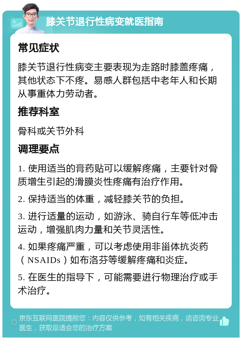 膝关节退行性病变就医指南 常见症状 膝关节退行性病变主要表现为走路时膝盖疼痛，其他状态下不疼。易感人群包括中老年人和长期从事重体力劳动者。 推荐科室 骨科或关节外科 调理要点 1. 使用适当的膏药贴可以缓解疼痛，主要针对骨质增生引起的滑膜炎性疼痛有治疗作用。 2. 保持适当的体重，减轻膝关节的负担。 3. 进行适量的运动，如游泳、骑自行车等低冲击运动，增强肌肉力量和关节灵活性。 4. 如果疼痛严重，可以考虑使用非甾体抗炎药（NSAIDs）如布洛芬等缓解疼痛和炎症。 5. 在医生的指导下，可能需要进行物理治疗或手术治疗。