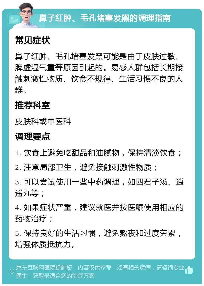 鼻子红肿、毛孔堵塞发黑的调理指南 常见症状 鼻子红肿、毛孔堵塞发黑可能是由于皮肤过敏、脾虚湿气重等原因引起的。易感人群包括长期接触刺激性物质、饮食不规律、生活习惯不良的人群。 推荐科室 皮肤科或中医科 调理要点 1. 饮食上避免吃甜品和油腻物，保持清淡饮食； 2. 注意局部卫生，避免接触刺激性物质； 3. 可以尝试使用一些中药调理，如四君子汤、逍遥丸等； 4. 如果症状严重，建议就医并按医嘱使用相应的药物治疗； 5. 保持良好的生活习惯，避免熬夜和过度劳累，增强体质抵抗力。