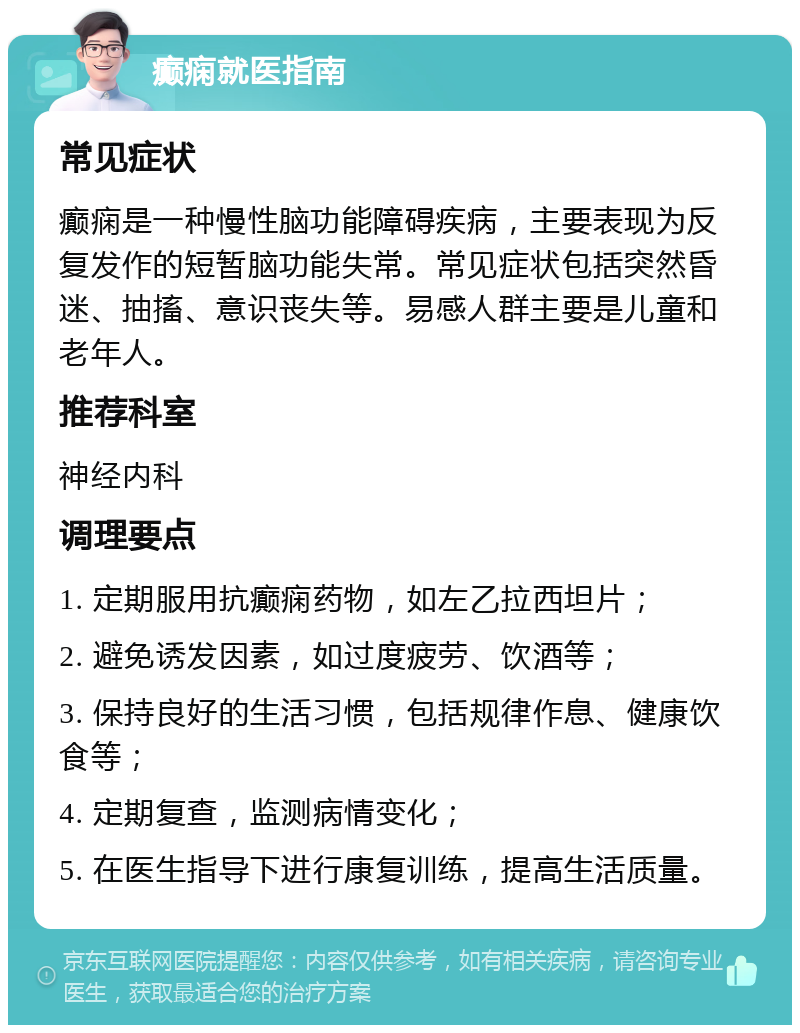 癫痫就医指南 常见症状 癫痫是一种慢性脑功能障碍疾病，主要表现为反复发作的短暂脑功能失常。常见症状包括突然昏迷、抽搐、意识丧失等。易感人群主要是儿童和老年人。 推荐科室 神经内科 调理要点 1. 定期服用抗癫痫药物，如左乙拉西坦片； 2. 避免诱发因素，如过度疲劳、饮酒等； 3. 保持良好的生活习惯，包括规律作息、健康饮食等； 4. 定期复查，监测病情变化； 5. 在医生指导下进行康复训练，提高生活质量。