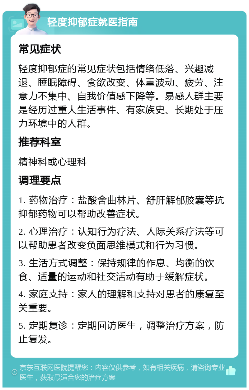 轻度抑郁症就医指南 常见症状 轻度抑郁症的常见症状包括情绪低落、兴趣减退、睡眠障碍、食欲改变、体重波动、疲劳、注意力不集中、自我价值感下降等。易感人群主要是经历过重大生活事件、有家族史、长期处于压力环境中的人群。 推荐科室 精神科或心理科 调理要点 1. 药物治疗：盐酸舍曲林片、舒肝解郁胶囊等抗抑郁药物可以帮助改善症状。 2. 心理治疗：认知行为疗法、人际关系疗法等可以帮助患者改变负面思维模式和行为习惯。 3. 生活方式调整：保持规律的作息、均衡的饮食、适量的运动和社交活动有助于缓解症状。 4. 家庭支持：家人的理解和支持对患者的康复至关重要。 5. 定期复诊：定期回访医生，调整治疗方案，防止复发。