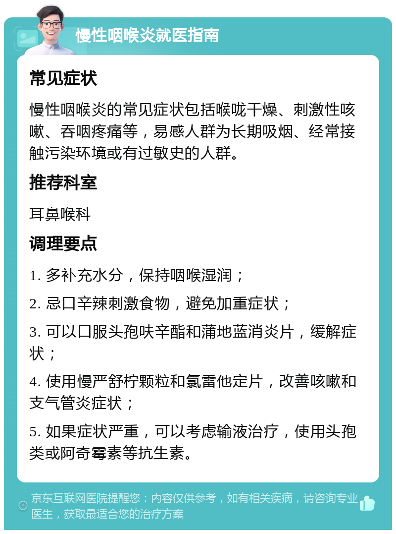 慢性咽喉炎就医指南 常见症状 慢性咽喉炎的常见症状包括喉咙干燥、刺激性咳嗽、吞咽疼痛等，易感人群为长期吸烟、经常接触污染环境或有过敏史的人群。 推荐科室 耳鼻喉科 调理要点 1. 多补充水分，保持咽喉湿润； 2. 忌口辛辣刺激食物，避免加重症状； 3. 可以口服头孢呋辛酯和蒲地蓝消炎片，缓解症状； 4. 使用慢严舒柠颗粒和氯雷他定片，改善咳嗽和支气管炎症状； 5. 如果症状严重，可以考虑输液治疗，使用头孢类或阿奇霉素等抗生素。