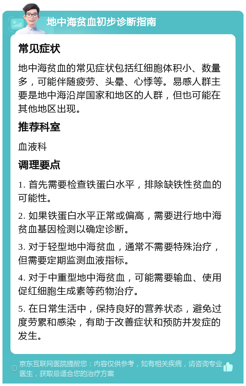 地中海贫血初步诊断指南 常见症状 地中海贫血的常见症状包括红细胞体积小、数量多，可能伴随疲劳、头晕、心悸等。易感人群主要是地中海沿岸国家和地区的人群，但也可能在其他地区出现。 推荐科室 血液科 调理要点 1. 首先需要检查铁蛋白水平，排除缺铁性贫血的可能性。 2. 如果铁蛋白水平正常或偏高，需要进行地中海贫血基因检测以确定诊断。 3. 对于轻型地中海贫血，通常不需要特殊治疗，但需要定期监测血液指标。 4. 对于中重型地中海贫血，可能需要输血、使用促红细胞生成素等药物治疗。 5. 在日常生活中，保持良好的营养状态，避免过度劳累和感染，有助于改善症状和预防并发症的发生。