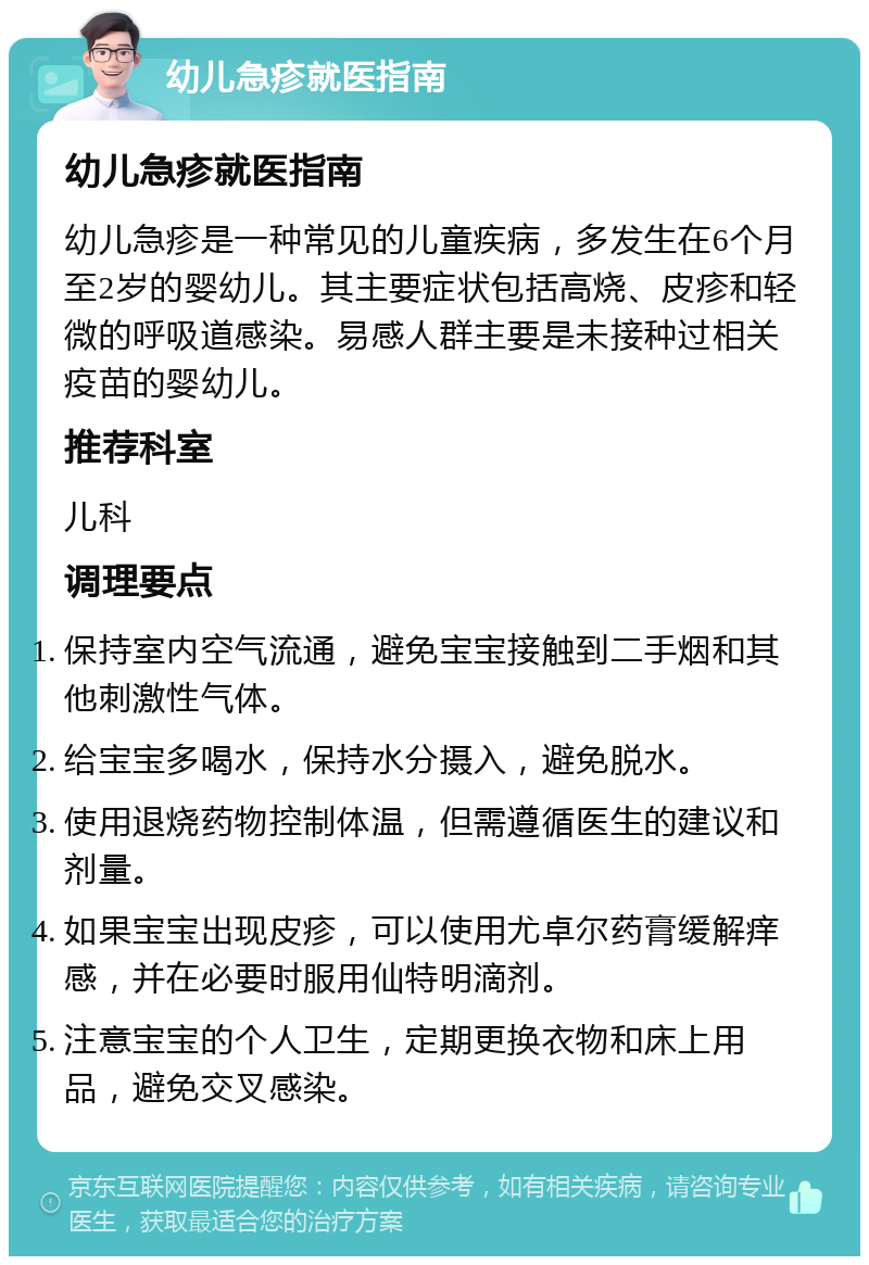 幼儿急疹就医指南 幼儿急疹就医指南 幼儿急疹是一种常见的儿童疾病，多发生在6个月至2岁的婴幼儿。其主要症状包括高烧、皮疹和轻微的呼吸道感染。易感人群主要是未接种过相关疫苗的婴幼儿。 推荐科室 儿科 调理要点 保持室内空气流通，避免宝宝接触到二手烟和其他刺激性气体。 给宝宝多喝水，保持水分摄入，避免脱水。 使用退烧药物控制体温，但需遵循医生的建议和剂量。 如果宝宝出现皮疹，可以使用尤卓尔药膏缓解痒感，并在必要时服用仙特明滴剂。 注意宝宝的个人卫生，定期更换衣物和床上用品，避免交叉感染。