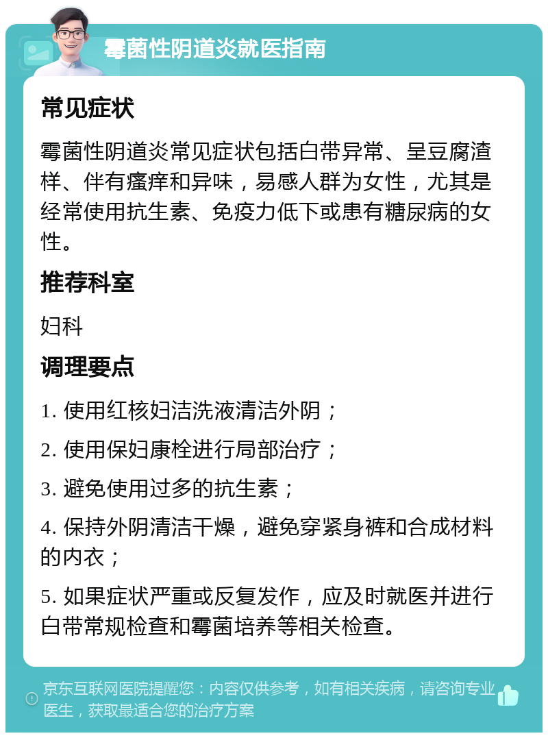 霉菌性阴道炎就医指南 常见症状 霉菌性阴道炎常见症状包括白带异常、呈豆腐渣样、伴有瘙痒和异味，易感人群为女性，尤其是经常使用抗生素、免疫力低下或患有糖尿病的女性。 推荐科室 妇科 调理要点 1. 使用红核妇洁洗液清洁外阴； 2. 使用保妇康栓进行局部治疗； 3. 避免使用过多的抗生素； 4. 保持外阴清洁干燥，避免穿紧身裤和合成材料的内衣； 5. 如果症状严重或反复发作，应及时就医并进行白带常规检查和霉菌培养等相关检查。