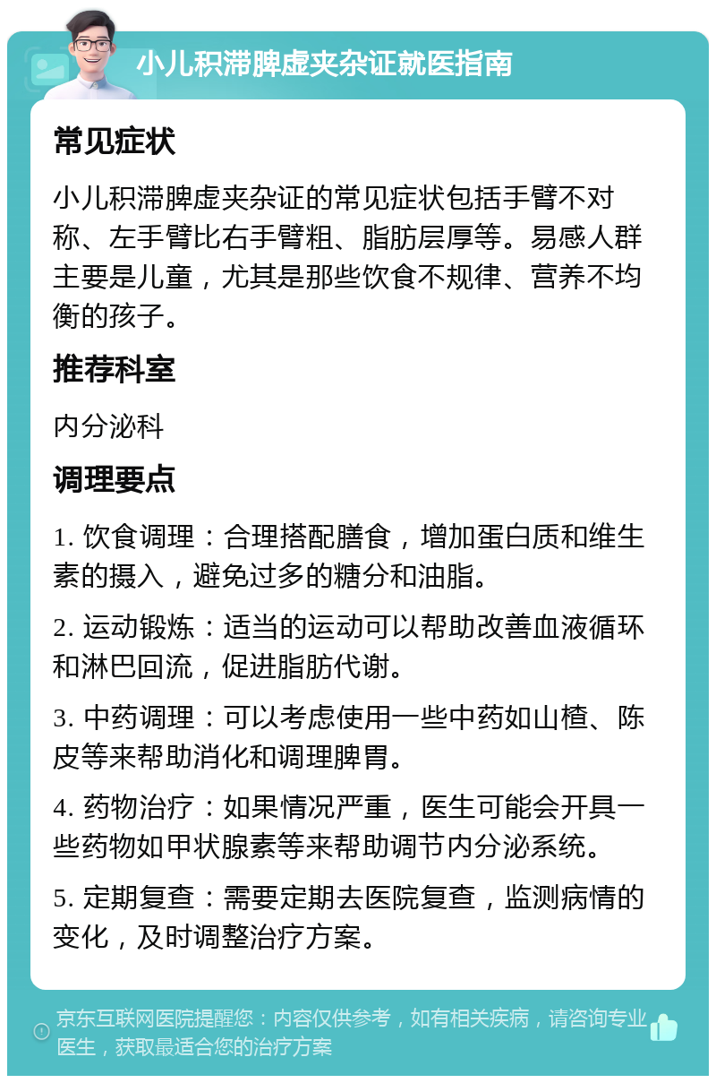 小儿积滞脾虚夹杂证就医指南 常见症状 小儿积滞脾虚夹杂证的常见症状包括手臂不对称、左手臂比右手臂粗、脂肪层厚等。易感人群主要是儿童，尤其是那些饮食不规律、营养不均衡的孩子。 推荐科室 内分泌科 调理要点 1. 饮食调理：合理搭配膳食，增加蛋白质和维生素的摄入，避免过多的糖分和油脂。 2. 运动锻炼：适当的运动可以帮助改善血液循环和淋巴回流，促进脂肪代谢。 3. 中药调理：可以考虑使用一些中药如山楂、陈皮等来帮助消化和调理脾胃。 4. 药物治疗：如果情况严重，医生可能会开具一些药物如甲状腺素等来帮助调节内分泌系统。 5. 定期复查：需要定期去医院复查，监测病情的变化，及时调整治疗方案。