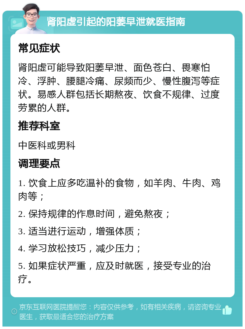 肾阳虚引起的阳萎早泄就医指南 常见症状 肾阳虚可能导致阳萎早泄、面色苍白、畏寒怕冷、浮肿、腰腿冷痛、尿频而少、慢性腹泻等症状。易感人群包括长期熬夜、饮食不规律、过度劳累的人群。 推荐科室 中医科或男科 调理要点 1. 饮食上应多吃温补的食物，如羊肉、牛肉、鸡肉等； 2. 保持规律的作息时间，避免熬夜； 3. 适当进行运动，增强体质； 4. 学习放松技巧，减少压力； 5. 如果症状严重，应及时就医，接受专业的治疗。