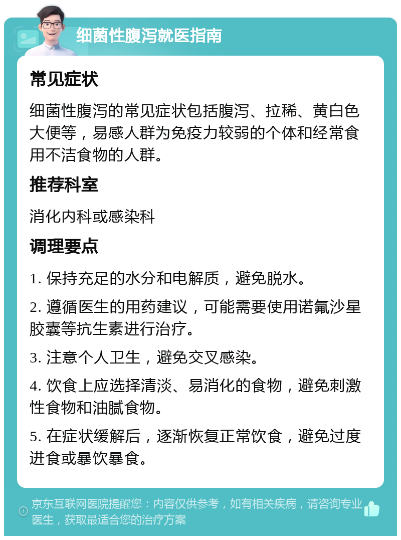 细菌性腹泻就医指南 常见症状 细菌性腹泻的常见症状包括腹泻、拉稀、黄白色大便等，易感人群为免疫力较弱的个体和经常食用不洁食物的人群。 推荐科室 消化内科或感染科 调理要点 1. 保持充足的水分和电解质，避免脱水。 2. 遵循医生的用药建议，可能需要使用诺氟沙星胶囊等抗生素进行治疗。 3. 注意个人卫生，避免交叉感染。 4. 饮食上应选择清淡、易消化的食物，避免刺激性食物和油腻食物。 5. 在症状缓解后，逐渐恢复正常饮食，避免过度进食或暴饮暴食。