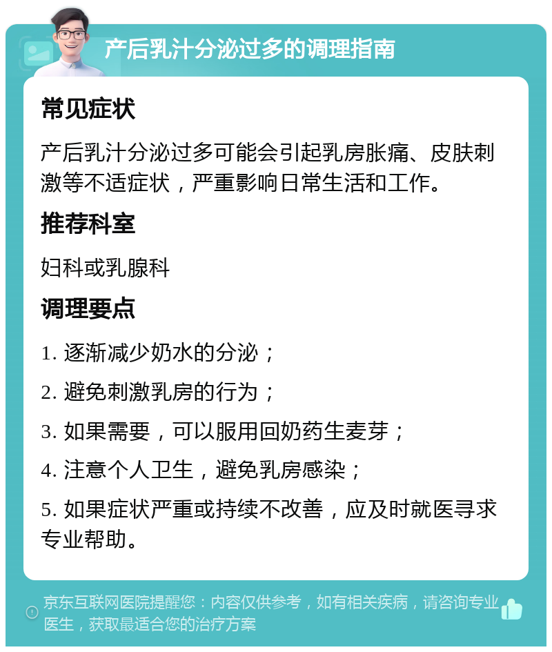 产后乳汁分泌过多的调理指南 常见症状 产后乳汁分泌过多可能会引起乳房胀痛、皮肤刺激等不适症状，严重影响日常生活和工作。 推荐科室 妇科或乳腺科 调理要点 1. 逐渐减少奶水的分泌； 2. 避免刺激乳房的行为； 3. 如果需要，可以服用回奶药生麦芽； 4. 注意个人卫生，避免乳房感染； 5. 如果症状严重或持续不改善，应及时就医寻求专业帮助。