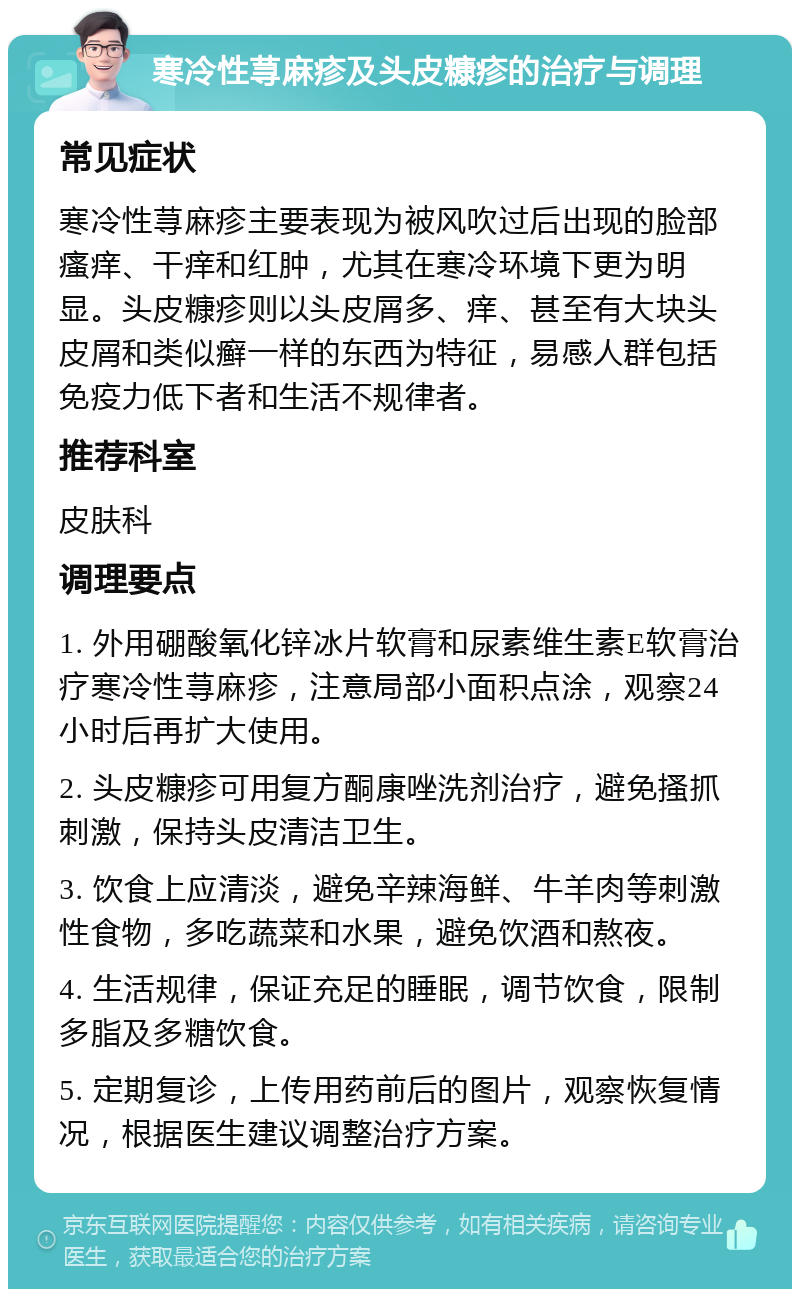 寒冷性荨麻疹及头皮糠疹的治疗与调理 常见症状 寒冷性荨麻疹主要表现为被风吹过后出现的脸部瘙痒、干痒和红肿，尤其在寒冷环境下更为明显。头皮糠疹则以头皮屑多、痒、甚至有大块头皮屑和类似癣一样的东西为特征，易感人群包括免疫力低下者和生活不规律者。 推荐科室 皮肤科 调理要点 1. 外用硼酸氧化锌冰片软膏和尿素维生素E软膏治疗寒冷性荨麻疹，注意局部小面积点涂，观察24小时后再扩大使用。 2. 头皮糠疹可用复方酮康唑洗剂治疗，避免搔抓刺激，保持头皮清洁卫生。 3. 饮食上应清淡，避免辛辣海鲜、牛羊肉等刺激性食物，多吃蔬菜和水果，避免饮酒和熬夜。 4. 生活规律，保证充足的睡眠，调节饮食，限制多脂及多糖饮食。 5. 定期复诊，上传用药前后的图片，观察恢复情况，根据医生建议调整治疗方案。