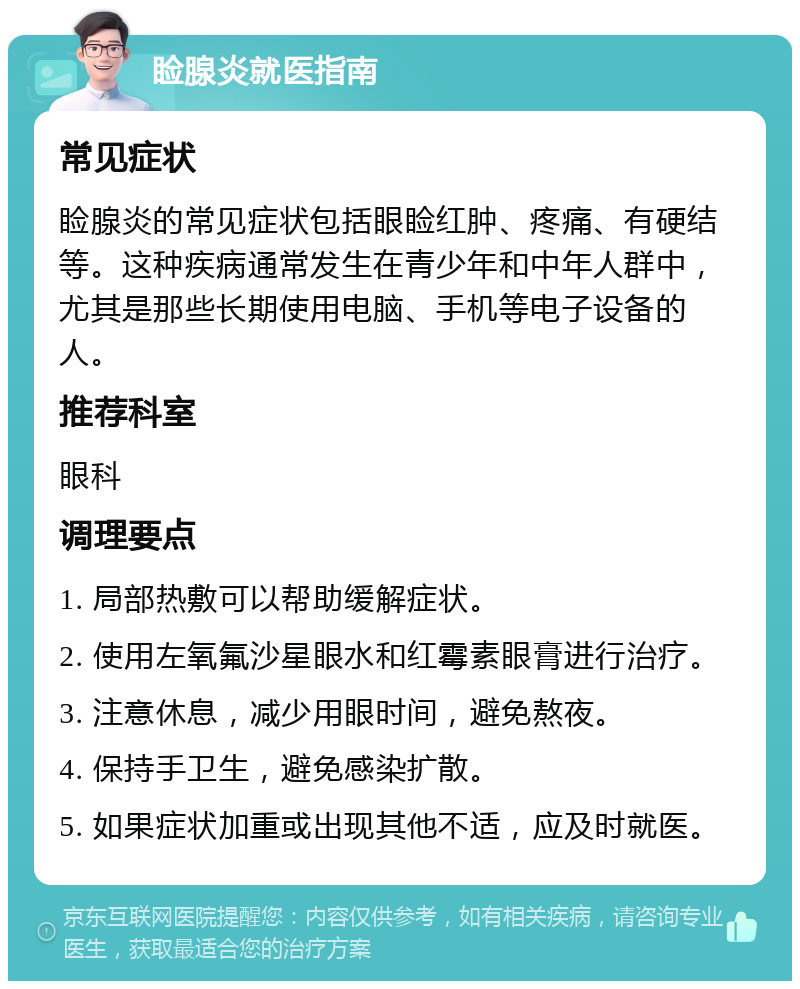 睑腺炎就医指南 常见症状 睑腺炎的常见症状包括眼睑红肿、疼痛、有硬结等。这种疾病通常发生在青少年和中年人群中，尤其是那些长期使用电脑、手机等电子设备的人。 推荐科室 眼科 调理要点 1. 局部热敷可以帮助缓解症状。 2. 使用左氧氟沙星眼水和红霉素眼膏进行治疗。 3. 注意休息，减少用眼时间，避免熬夜。 4. 保持手卫生，避免感染扩散。 5. 如果症状加重或出现其他不适，应及时就医。