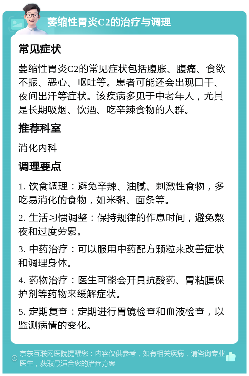 萎缩性胃炎C2的治疗与调理 常见症状 萎缩性胃炎C2的常见症状包括腹胀、腹痛、食欲不振、恶心、呕吐等。患者可能还会出现口干、夜间出汗等症状。该疾病多见于中老年人，尤其是长期吸烟、饮酒、吃辛辣食物的人群。 推荐科室 消化内科 调理要点 1. 饮食调理：避免辛辣、油腻、刺激性食物，多吃易消化的食物，如米粥、面条等。 2. 生活习惯调整：保持规律的作息时间，避免熬夜和过度劳累。 3. 中药治疗：可以服用中药配方颗粒来改善症状和调理身体。 4. 药物治疗：医生可能会开具抗酸药、胃粘膜保护剂等药物来缓解症状。 5. 定期复查：定期进行胃镜检查和血液检查，以监测病情的变化。