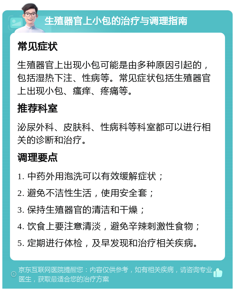 生殖器官上小包的治疗与调理指南 常见症状 生殖器官上出现小包可能是由多种原因引起的，包括湿热下注、性病等。常见症状包括生殖器官上出现小包、瘙痒、疼痛等。 推荐科室 泌尿外科、皮肤科、性病科等科室都可以进行相关的诊断和治疗。 调理要点 1. 中药外用泡洗可以有效缓解症状； 2. 避免不洁性生活，使用安全套； 3. 保持生殖器官的清洁和干燥； 4. 饮食上要注意清淡，避免辛辣刺激性食物； 5. 定期进行体检，及早发现和治疗相关疾病。