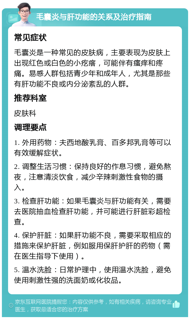 毛囊炎与肝功能的关系及治疗指南 常见症状 毛囊炎是一种常见的皮肤病，主要表现为皮肤上出现红色或白色的小疙瘩，可能伴有瘙痒和疼痛。易感人群包括青少年和成年人，尤其是那些有肝功能不良或内分泌紊乱的人群。 推荐科室 皮肤科 调理要点 1. 外用药物：夫西地酸乳膏、百多邦乳膏等可以有效缓解症状。 2. 调整生活习惯：保持良好的作息习惯，避免熬夜，注意清淡饮食，减少辛辣刺激性食物的摄入。 3. 检查肝功能：如果毛囊炎与肝功能有关，需要去医院抽血检查肝功能，并可能进行肝脏彩超检查。 4. 保护肝脏：如果肝功能不良，需要采取相应的措施来保护肝脏，例如服用保肝护肝的药物（需在医生指导下使用）。 5. 温水洗脸：日常护理中，使用温水洗脸，避免使用刺激性强的洗面奶或化妆品。