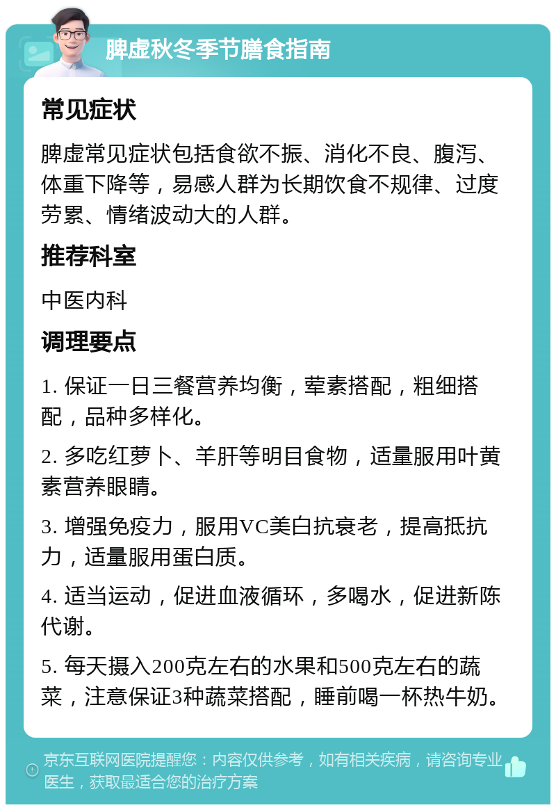 脾虚秋冬季节膳食指南 常见症状 脾虚常见症状包括食欲不振、消化不良、腹泻、体重下降等，易感人群为长期饮食不规律、过度劳累、情绪波动大的人群。 推荐科室 中医内科 调理要点 1. 保证一日三餐营养均衡，荤素搭配，粗细搭配，品种多样化。 2. 多吃红萝卜、羊肝等明目食物，适量服用叶黄素营养眼睛。 3. 增强免疫力，服用VC美白抗衰老，提高抵抗力，适量服用蛋白质。 4. 适当运动，促进血液循环，多喝水，促进新陈代谢。 5. 每天摄入200克左右的水果和500克左右的蔬菜，注意保证3种蔬菜搭配，睡前喝一杯热牛奶。