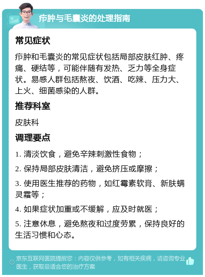 疖肿与毛囊炎的处理指南 常见症状 疖肿和毛囊炎的常见症状包括局部皮肤红肿、疼痛、硬结等，可能伴随有发热、乏力等全身症状。易感人群包括熬夜、饮酒、吃辣、压力大、上火、细菌感染的人群。 推荐科室 皮肤科 调理要点 1. 清淡饮食，避免辛辣刺激性食物； 2. 保持局部皮肤清洁，避免挤压或摩擦； 3. 使用医生推荐的药物，如红霉素软膏、新肤螨灵霜等； 4. 如果症状加重或不缓解，应及时就医； 5. 注意休息，避免熬夜和过度劳累，保持良好的生活习惯和心态。