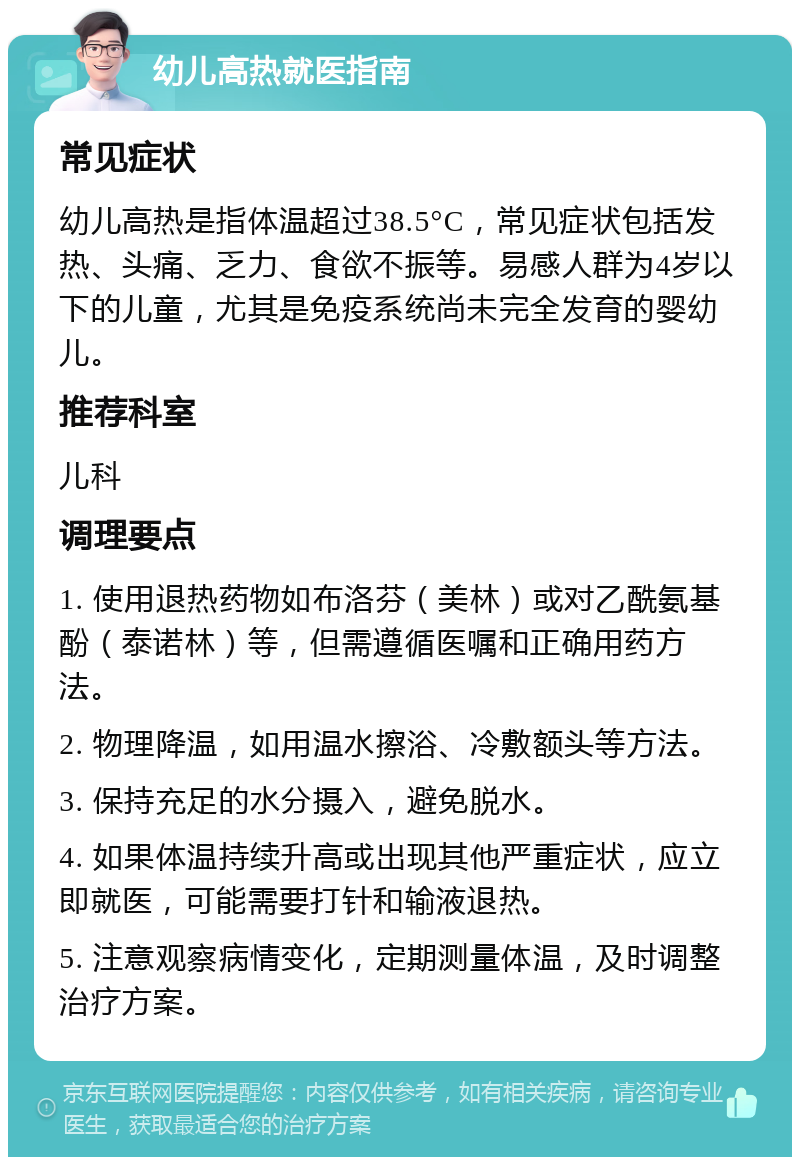 幼儿高热就医指南 常见症状 幼儿高热是指体温超过38.5°C，常见症状包括发热、头痛、乏力、食欲不振等。易感人群为4岁以下的儿童，尤其是免疫系统尚未完全发育的婴幼儿。 推荐科室 儿科 调理要点 1. 使用退热药物如布洛芬（美林）或对乙酰氨基酚（泰诺林）等，但需遵循医嘱和正确用药方法。 2. 物理降温，如用温水擦浴、冷敷额头等方法。 3. 保持充足的水分摄入，避免脱水。 4. 如果体温持续升高或出现其他严重症状，应立即就医，可能需要打针和输液退热。 5. 注意观察病情变化，定期测量体温，及时调整治疗方案。