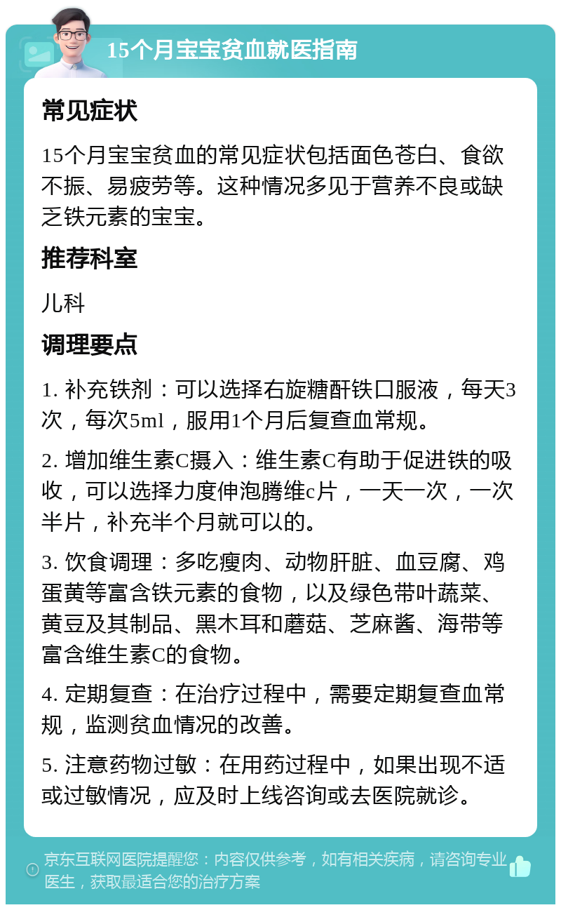 15个月宝宝贫血就医指南 常见症状 15个月宝宝贫血的常见症状包括面色苍白、食欲不振、易疲劳等。这种情况多见于营养不良或缺乏铁元素的宝宝。 推荐科室 儿科 调理要点 1. 补充铁剂：可以选择右旋糖酐铁口服液，每天3次，每次5ml，服用1个月后复查血常规。 2. 增加维生素C摄入：维生素C有助于促进铁的吸收，可以选择力度伸泡腾维c片，一天一次，一次半片，补充半个月就可以的。 3. 饮食调理：多吃瘦肉、动物肝脏、血豆腐、鸡蛋黄等富含铁元素的食物，以及绿色带叶蔬菜、黄豆及其制品、黑木耳和蘑菇、芝麻酱、海带等富含维生素C的食物。 4. 定期复查：在治疗过程中，需要定期复查血常规，监测贫血情况的改善。 5. 注意药物过敏：在用药过程中，如果出现不适或过敏情况，应及时上线咨询或去医院就诊。