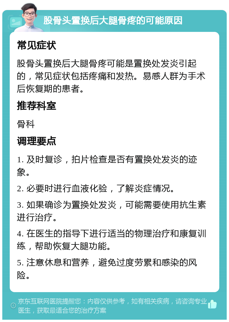 股骨头置换后大腿骨疼的可能原因 常见症状 股骨头置换后大腿骨疼可能是置换处发炎引起的，常见症状包括疼痛和发热。易感人群为手术后恢复期的患者。 推荐科室 骨科 调理要点 1. 及时复诊，拍片检查是否有置换处发炎的迹象。 2. 必要时进行血液化验，了解炎症情况。 3. 如果确诊为置换处发炎，可能需要使用抗生素进行治疗。 4. 在医生的指导下进行适当的物理治疗和康复训练，帮助恢复大腿功能。 5. 注意休息和营养，避免过度劳累和感染的风险。