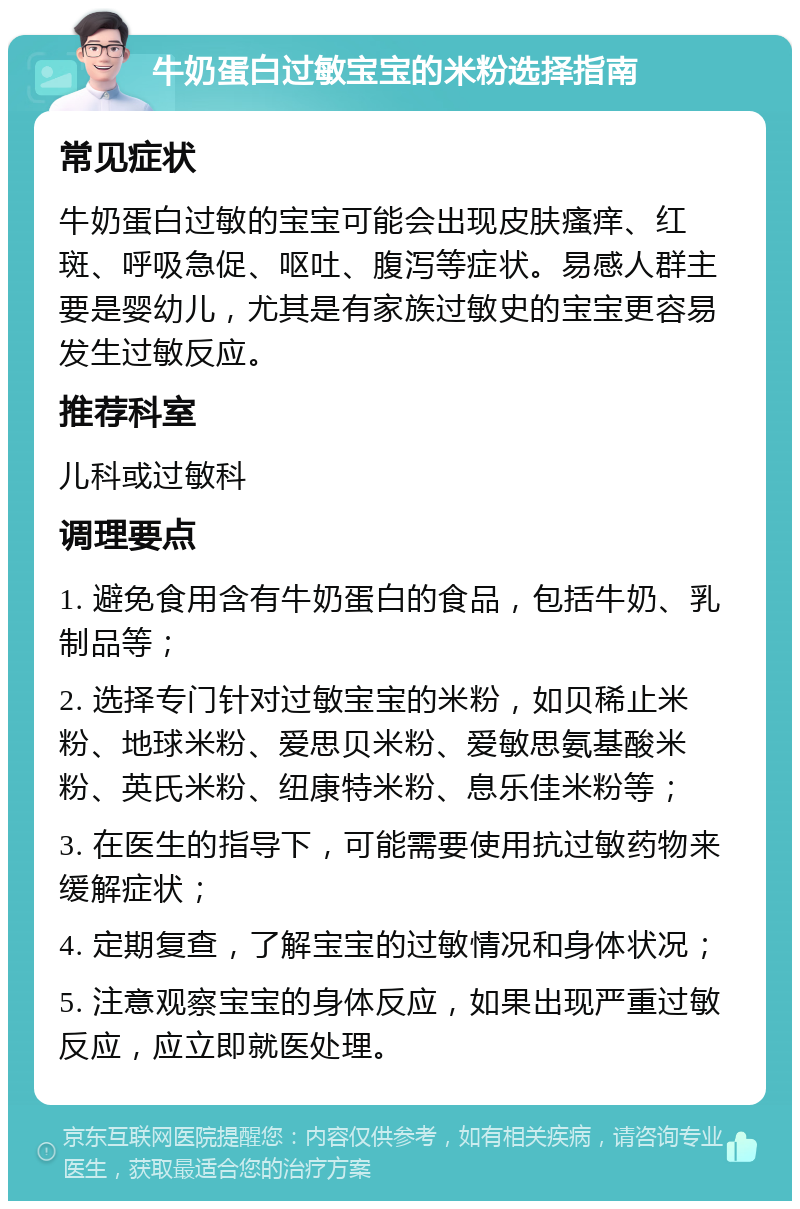 牛奶蛋白过敏宝宝的米粉选择指南 常见症状 牛奶蛋白过敏的宝宝可能会出现皮肤瘙痒、红斑、呼吸急促、呕吐、腹泻等症状。易感人群主要是婴幼儿，尤其是有家族过敏史的宝宝更容易发生过敏反应。 推荐科室 儿科或过敏科 调理要点 1. 避免食用含有牛奶蛋白的食品，包括牛奶、乳制品等； 2. 选择专门针对过敏宝宝的米粉，如贝稀止米粉、地球米粉、爱思贝米粉、爱敏思氨基酸米粉、英氏米粉、纽康特米粉、息乐佳米粉等； 3. 在医生的指导下，可能需要使用抗过敏药物来缓解症状； 4. 定期复查，了解宝宝的过敏情况和身体状况； 5. 注意观察宝宝的身体反应，如果出现严重过敏反应，应立即就医处理。