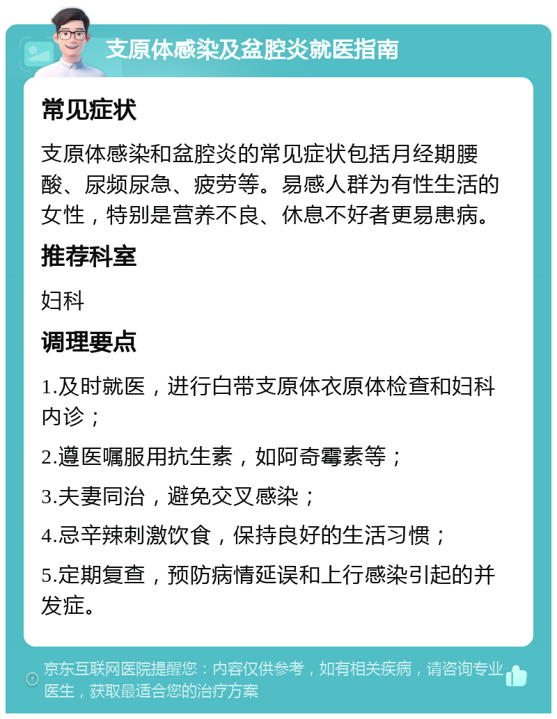 支原体感染及盆腔炎就医指南 常见症状 支原体感染和盆腔炎的常见症状包括月经期腰酸、尿频尿急、疲劳等。易感人群为有性生活的女性，特别是营养不良、休息不好者更易患病。 推荐科室 妇科 调理要点 1.及时就医，进行白带支原体衣原体检查和妇科内诊； 2.遵医嘱服用抗生素，如阿奇霉素等； 3.夫妻同治，避免交叉感染； 4.忌辛辣刺激饮食，保持良好的生活习惯； 5.定期复查，预防病情延误和上行感染引起的并发症。