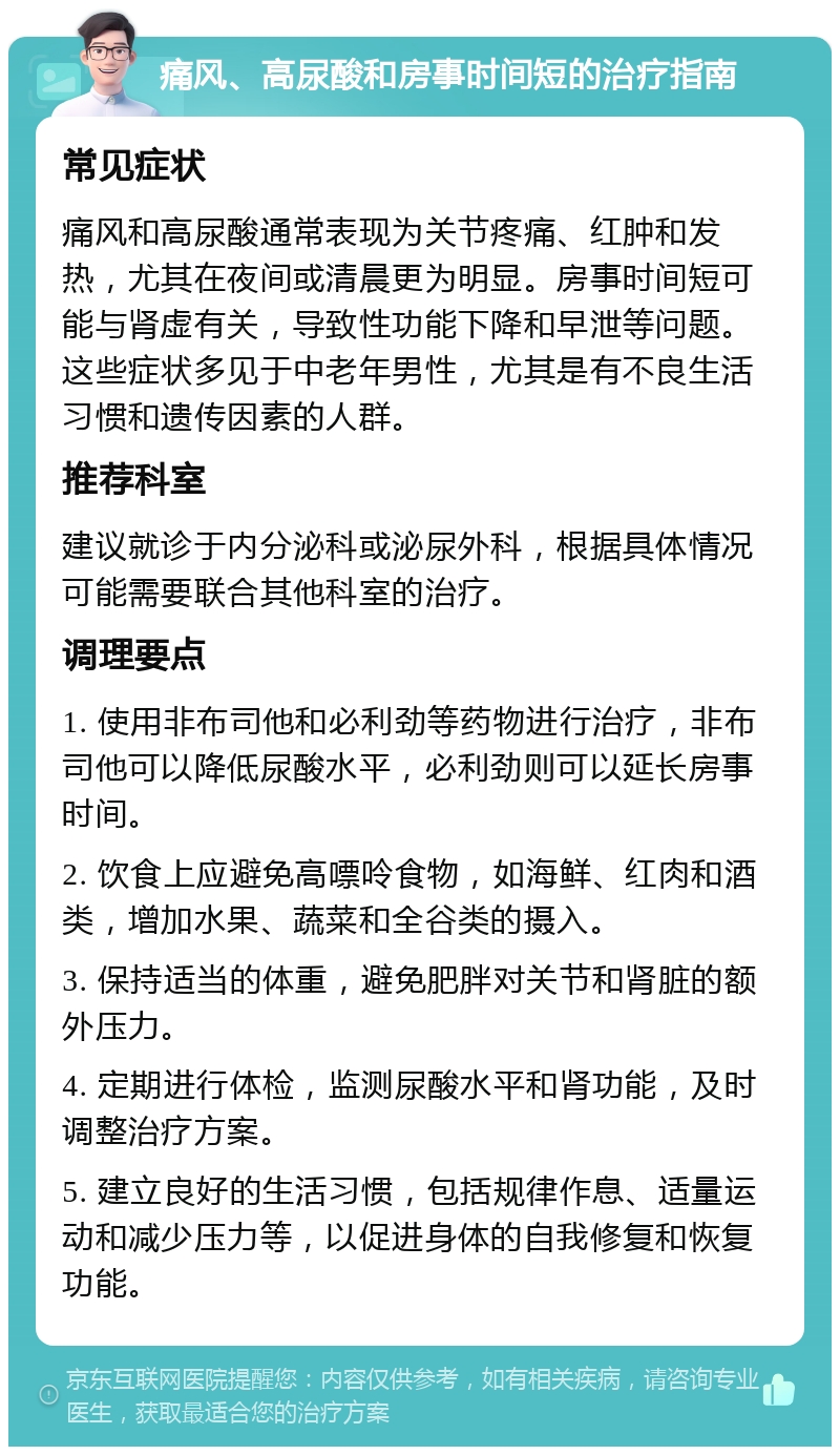 痛风、高尿酸和房事时间短的治疗指南 常见症状 痛风和高尿酸通常表现为关节疼痛、红肿和发热，尤其在夜间或清晨更为明显。房事时间短可能与肾虚有关，导致性功能下降和早泄等问题。这些症状多见于中老年男性，尤其是有不良生活习惯和遗传因素的人群。 推荐科室 建议就诊于内分泌科或泌尿外科，根据具体情况可能需要联合其他科室的治疗。 调理要点 1. 使用非布司他和必利劲等药物进行治疗，非布司他可以降低尿酸水平，必利劲则可以延长房事时间。 2. 饮食上应避免高嘌呤食物，如海鲜、红肉和酒类，增加水果、蔬菜和全谷类的摄入。 3. 保持适当的体重，避免肥胖对关节和肾脏的额外压力。 4. 定期进行体检，监测尿酸水平和肾功能，及时调整治疗方案。 5. 建立良好的生活习惯，包括规律作息、适量运动和减少压力等，以促进身体的自我修复和恢复功能。