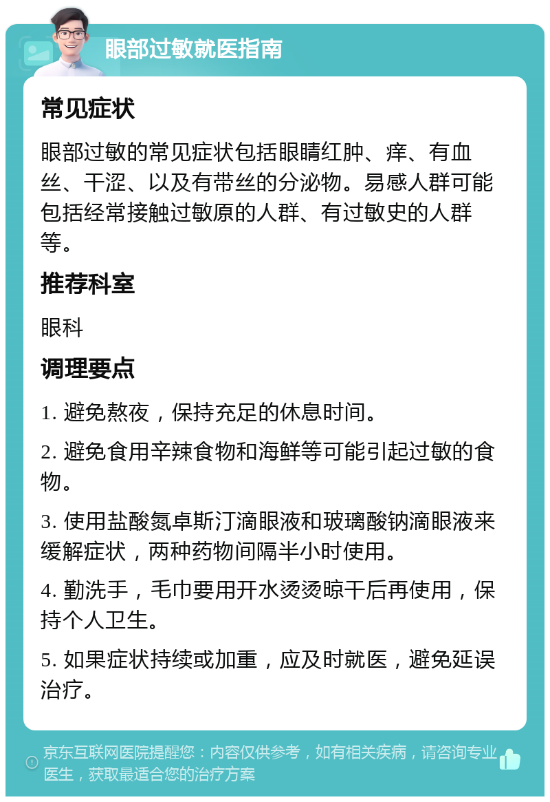 眼部过敏就医指南 常见症状 眼部过敏的常见症状包括眼睛红肿、痒、有血丝、干涩、以及有带丝的分泌物。易感人群可能包括经常接触过敏原的人群、有过敏史的人群等。 推荐科室 眼科 调理要点 1. 避免熬夜，保持充足的休息时间。 2. 避免食用辛辣食物和海鲜等可能引起过敏的食物。 3. 使用盐酸氮卓斯汀滴眼液和玻璃酸钠滴眼液来缓解症状，两种药物间隔半小时使用。 4. 勤洗手，毛巾要用开水烫烫晾干后再使用，保持个人卫生。 5. 如果症状持续或加重，应及时就医，避免延误治疗。