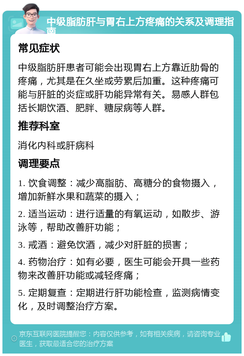 中级脂肪肝与胃右上方疼痛的关系及调理指南 常见症状 中级脂肪肝患者可能会出现胃右上方靠近肋骨的疼痛，尤其是在久坐或劳累后加重。这种疼痛可能与肝脏的炎症或肝功能异常有关。易感人群包括长期饮酒、肥胖、糖尿病等人群。 推荐科室 消化内科或肝病科 调理要点 1. 饮食调整：减少高脂肪、高糖分的食物摄入，增加新鲜水果和蔬菜的摄入； 2. 适当运动：进行适量的有氧运动，如散步、游泳等，帮助改善肝功能； 3. 戒酒：避免饮酒，减少对肝脏的损害； 4. 药物治疗：如有必要，医生可能会开具一些药物来改善肝功能或减轻疼痛； 5. 定期复查：定期进行肝功能检查，监测病情变化，及时调整治疗方案。