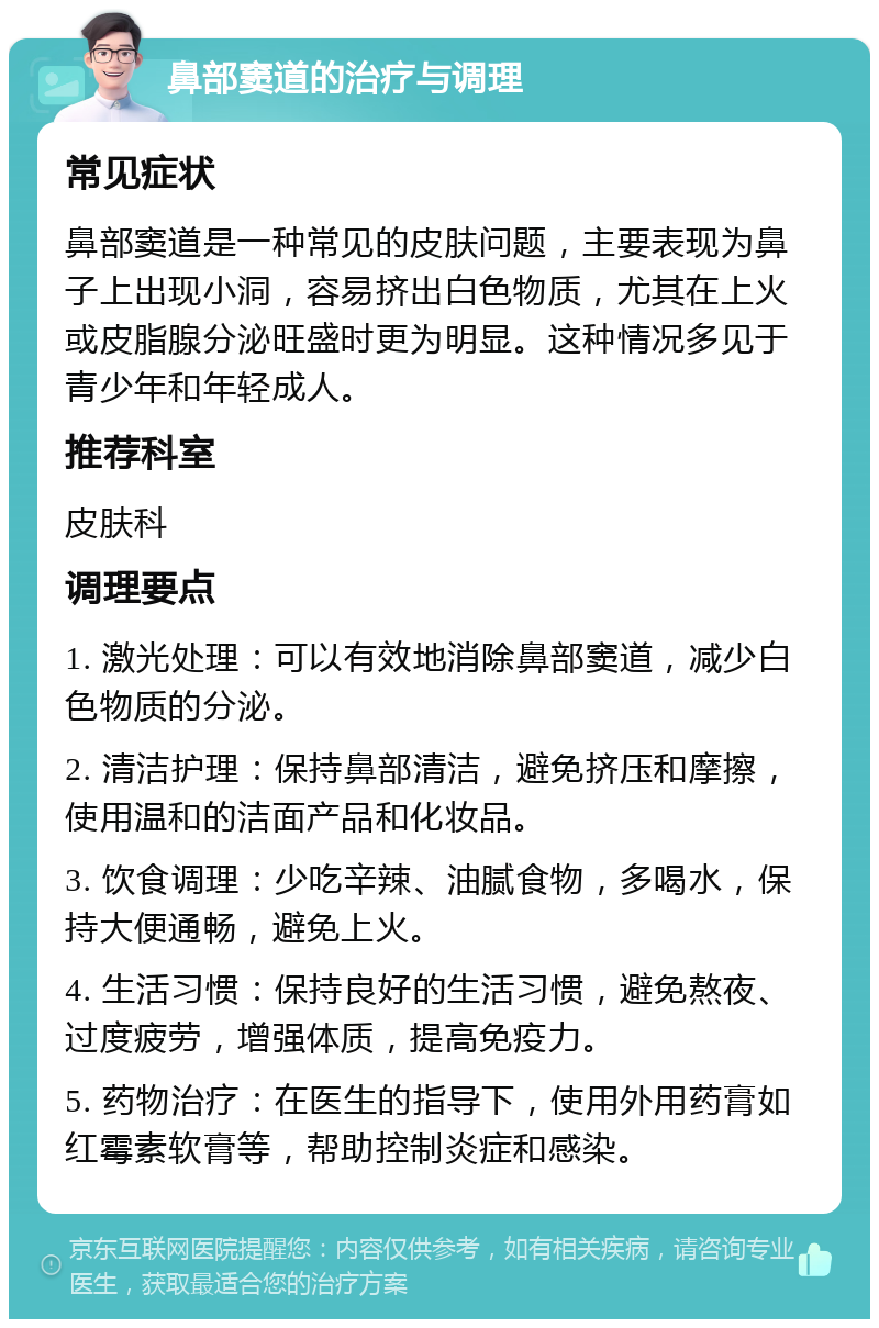 鼻部窦道的治疗与调理 常见症状 鼻部窦道是一种常见的皮肤问题，主要表现为鼻子上出现小洞，容易挤出白色物质，尤其在上火或皮脂腺分泌旺盛时更为明显。这种情况多见于青少年和年轻成人。 推荐科室 皮肤科 调理要点 1. 激光处理：可以有效地消除鼻部窦道，减少白色物质的分泌。 2. 清洁护理：保持鼻部清洁，避免挤压和摩擦，使用温和的洁面产品和化妆品。 3. 饮食调理：少吃辛辣、油腻食物，多喝水，保持大便通畅，避免上火。 4. 生活习惯：保持良好的生活习惯，避免熬夜、过度疲劳，增强体质，提高免疫力。 5. 药物治疗：在医生的指导下，使用外用药膏如红霉素软膏等，帮助控制炎症和感染。