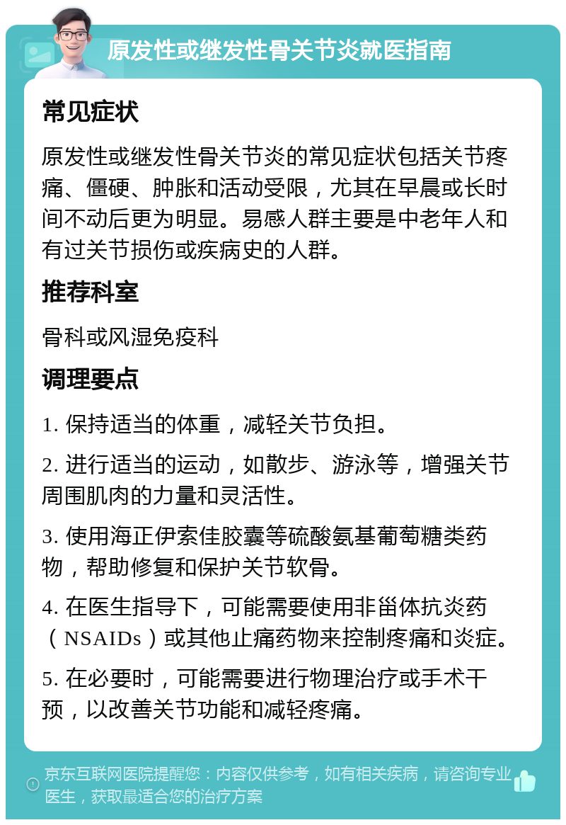 原发性或继发性骨关节炎就医指南 常见症状 原发性或继发性骨关节炎的常见症状包括关节疼痛、僵硬、肿胀和活动受限，尤其在早晨或长时间不动后更为明显。易感人群主要是中老年人和有过关节损伤或疾病史的人群。 推荐科室 骨科或风湿免疫科 调理要点 1. 保持适当的体重，减轻关节负担。 2. 进行适当的运动，如散步、游泳等，增强关节周围肌肉的力量和灵活性。 3. 使用海正伊索佳胶囊等硫酸氨基葡萄糖类药物，帮助修复和保护关节软骨。 4. 在医生指导下，可能需要使用非甾体抗炎药（NSAIDs）或其他止痛药物来控制疼痛和炎症。 5. 在必要时，可能需要进行物理治疗或手术干预，以改善关节功能和减轻疼痛。