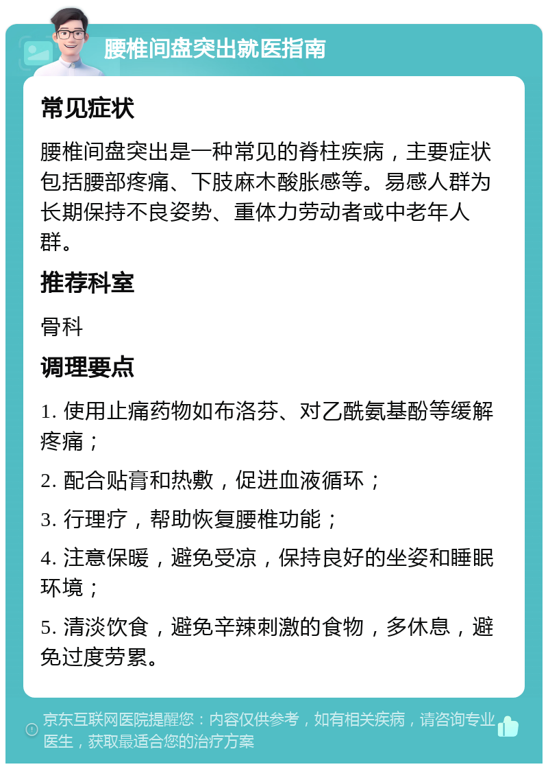 腰椎间盘突出就医指南 常见症状 腰椎间盘突出是一种常见的脊柱疾病，主要症状包括腰部疼痛、下肢麻木酸胀感等。易感人群为长期保持不良姿势、重体力劳动者或中老年人群。 推荐科室 骨科 调理要点 1. 使用止痛药物如布洛芬、对乙酰氨基酚等缓解疼痛； 2. 配合贴膏和热敷，促进血液循环； 3. 行理疗，帮助恢复腰椎功能； 4. 注意保暖，避免受凉，保持良好的坐姿和睡眠环境； 5. 清淡饮食，避免辛辣刺激的食物，多休息，避免过度劳累。