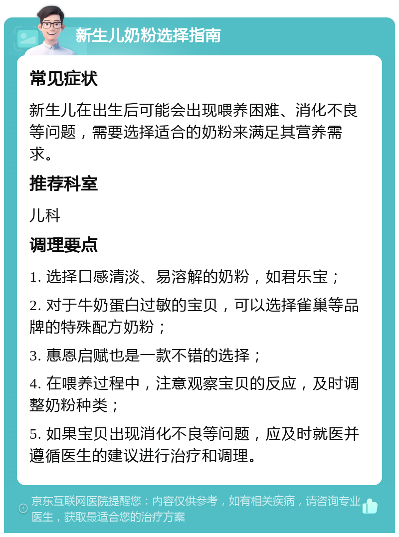 新生儿奶粉选择指南 常见症状 新生儿在出生后可能会出现喂养困难、消化不良等问题，需要选择适合的奶粉来满足其营养需求。 推荐科室 儿科 调理要点 1. 选择口感清淡、易溶解的奶粉，如君乐宝； 2. 对于牛奶蛋白过敏的宝贝，可以选择雀巢等品牌的特殊配方奶粉； 3. 惠恩启赋也是一款不错的选择； 4. 在喂养过程中，注意观察宝贝的反应，及时调整奶粉种类； 5. 如果宝贝出现消化不良等问题，应及时就医并遵循医生的建议进行治疗和调理。