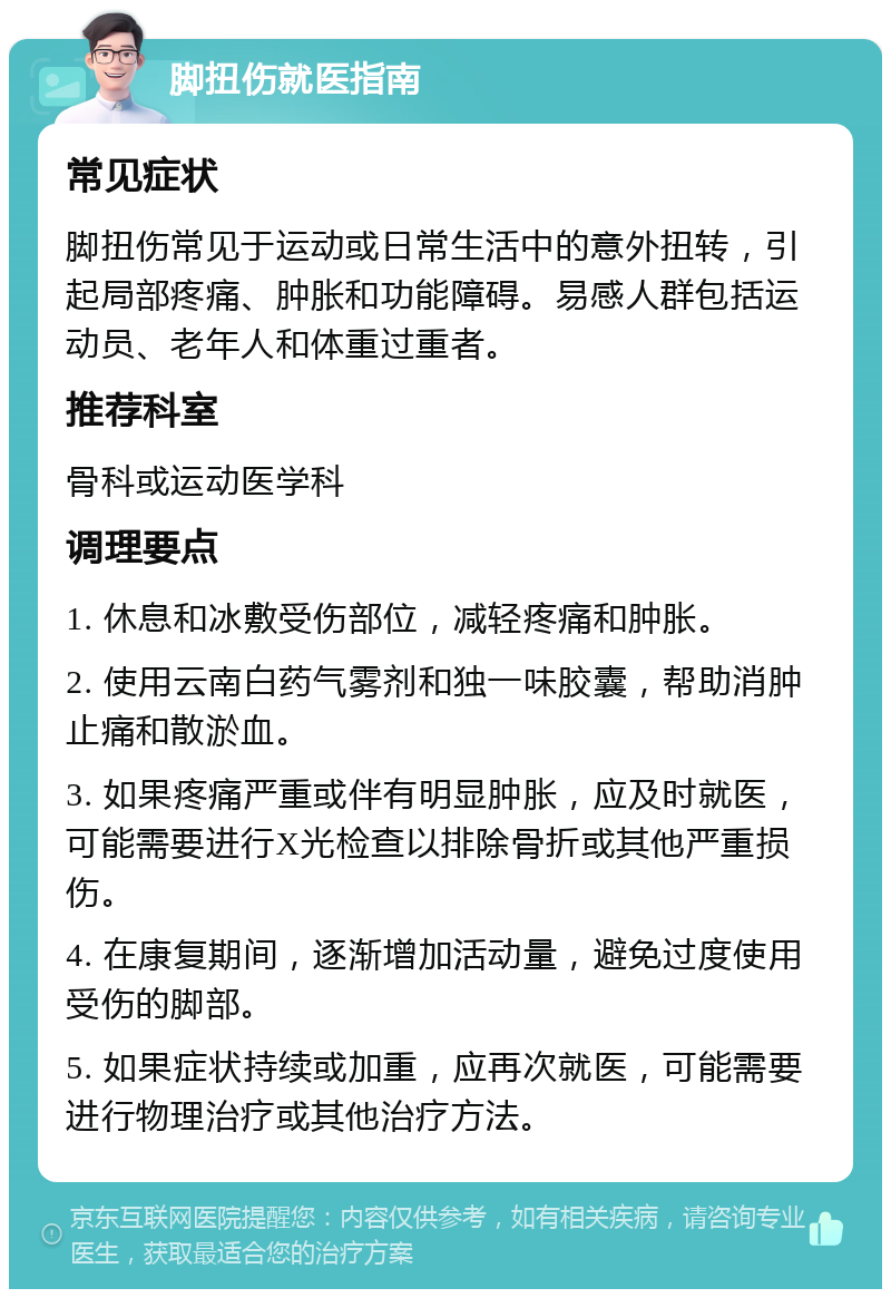 脚扭伤就医指南 常见症状 脚扭伤常见于运动或日常生活中的意外扭转，引起局部疼痛、肿胀和功能障碍。易感人群包括运动员、老年人和体重过重者。 推荐科室 骨科或运动医学科 调理要点 1. 休息和冰敷受伤部位，减轻疼痛和肿胀。 2. 使用云南白药气雾剂和独一味胶囊，帮助消肿止痛和散淤血。 3. 如果疼痛严重或伴有明显肿胀，应及时就医，可能需要进行X光检查以排除骨折或其他严重损伤。 4. 在康复期间，逐渐增加活动量，避免过度使用受伤的脚部。 5. 如果症状持续或加重，应再次就医，可能需要进行物理治疗或其他治疗方法。