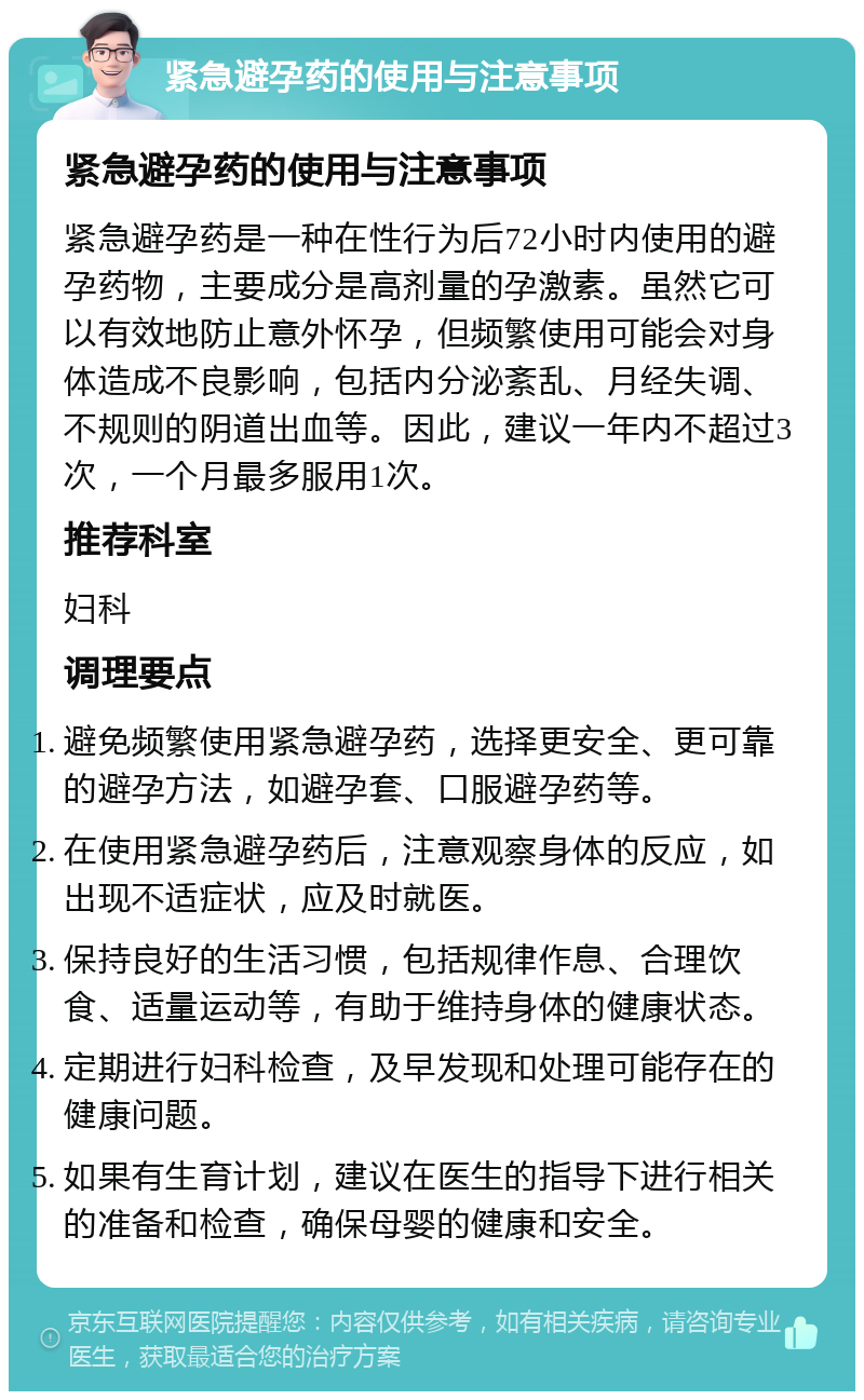 紧急避孕药的使用与注意事项 紧急避孕药的使用与注意事项 紧急避孕药是一种在性行为后72小时内使用的避孕药物，主要成分是高剂量的孕激素。虽然它可以有效地防止意外怀孕，但频繁使用可能会对身体造成不良影响，包括内分泌紊乱、月经失调、不规则的阴道出血等。因此，建议一年内不超过3次，一个月最多服用1次。 推荐科室 妇科 调理要点 避免频繁使用紧急避孕药，选择更安全、更可靠的避孕方法，如避孕套、口服避孕药等。 在使用紧急避孕药后，注意观察身体的反应，如出现不适症状，应及时就医。 保持良好的生活习惯，包括规律作息、合理饮食、适量运动等，有助于维持身体的健康状态。 定期进行妇科检查，及早发现和处理可能存在的健康问题。 如果有生育计划，建议在医生的指导下进行相关的准备和检查，确保母婴的健康和安全。