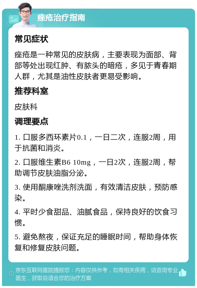 痤疮治疗指南 常见症状 痤疮是一种常见的皮肤病，主要表现为面部、背部等处出现红肿、有脓头的暗疮，多见于青春期人群，尤其是油性皮肤者更易受影响。 推荐科室 皮肤科 调理要点 1. 口服多西环素片0.1，一日二次，连服2周，用于抗菌和消炎。 2. 口服维生素B6 10mg，一日2次，连服2周，帮助调节皮肤油脂分泌。 3. 使用酮康唑洗剂洗面，有效清洁皮肤，预防感染。 4. 平时少食甜品、油腻食品，保持良好的饮食习惯。 5. 避免熬夜，保证充足的睡眠时间，帮助身体恢复和修复皮肤问题。