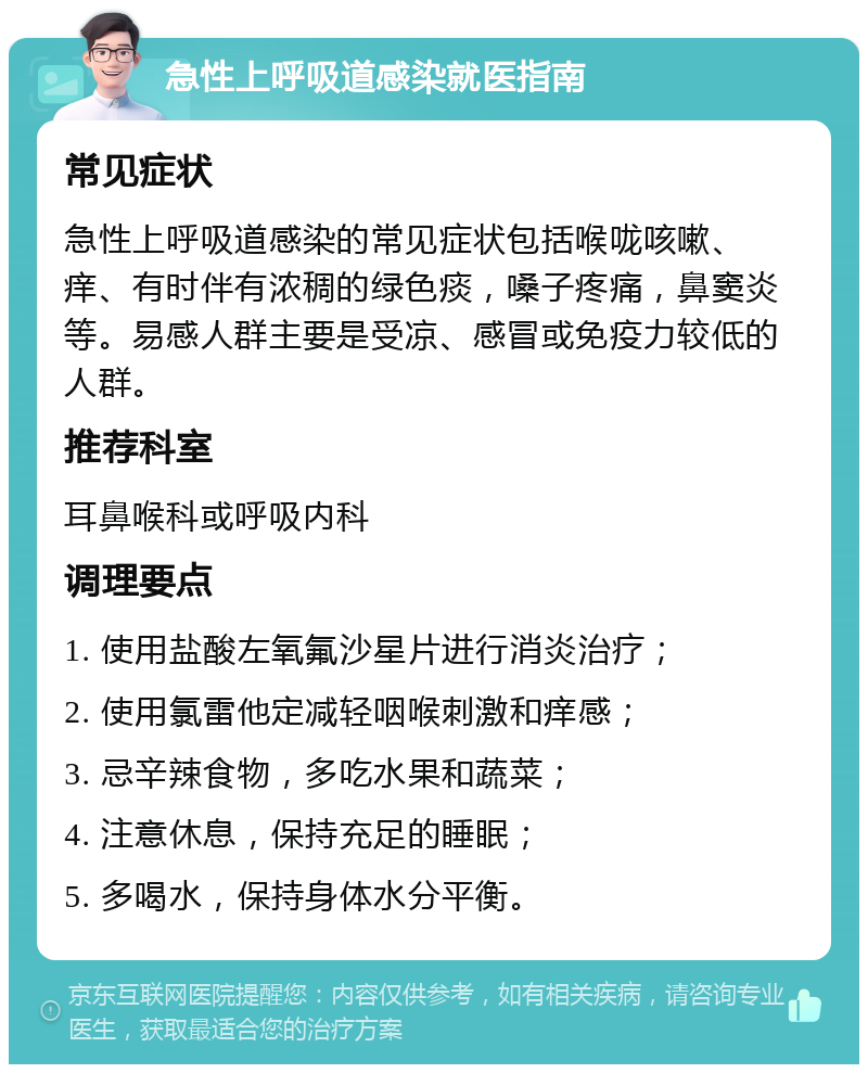 急性上呼吸道感染就医指南 常见症状 急性上呼吸道感染的常见症状包括喉咙咳嗽、痒、有时伴有浓稠的绿色痰，嗓子疼痛，鼻窦炎等。易感人群主要是受凉、感冒或免疫力较低的人群。 推荐科室 耳鼻喉科或呼吸内科 调理要点 1. 使用盐酸左氧氟沙星片进行消炎治疗； 2. 使用氯雷他定减轻咽喉刺激和痒感； 3. 忌辛辣食物，多吃水果和蔬菜； 4. 注意休息，保持充足的睡眠； 5. 多喝水，保持身体水分平衡。