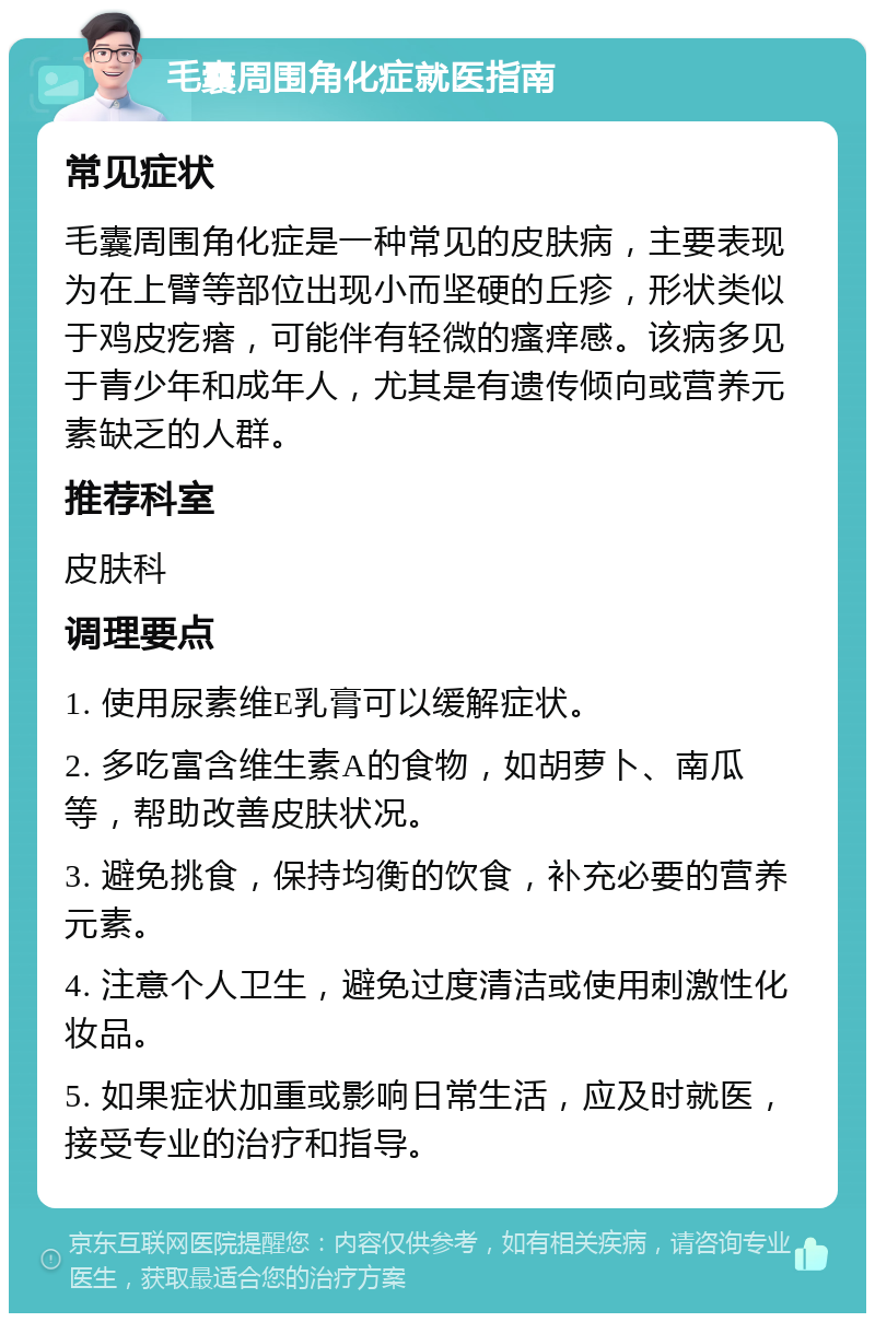 毛囊周围角化症就医指南 常见症状 毛囊周围角化症是一种常见的皮肤病，主要表现为在上臂等部位出现小而坚硬的丘疹，形状类似于鸡皮疙瘩，可能伴有轻微的瘙痒感。该病多见于青少年和成年人，尤其是有遗传倾向或营养元素缺乏的人群。 推荐科室 皮肤科 调理要点 1. 使用尿素维E乳膏可以缓解症状。 2. 多吃富含维生素A的食物，如胡萝卜、南瓜等，帮助改善皮肤状况。 3. 避免挑食，保持均衡的饮食，补充必要的营养元素。 4. 注意个人卫生，避免过度清洁或使用刺激性化妆品。 5. 如果症状加重或影响日常生活，应及时就医，接受专业的治疗和指导。