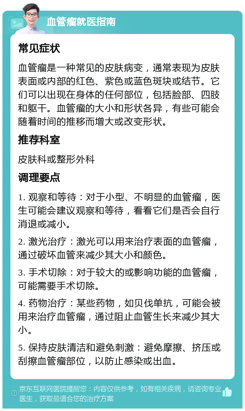 血管瘤就医指南 常见症状 血管瘤是一种常见的皮肤病变，通常表现为皮肤表面或内部的红色、紫色或蓝色斑块或结节。它们可以出现在身体的任何部位，包括脸部、四肢和躯干。血管瘤的大小和形状各异，有些可能会随着时间的推移而增大或改变形状。 推荐科室 皮肤科或整形外科 调理要点 1. 观察和等待：对于小型、不明显的血管瘤，医生可能会建议观察和等待，看看它们是否会自行消退或减小。 2. 激光治疗：激光可以用来治疗表面的血管瘤，通过破坏血管来减少其大小和颜色。 3. 手术切除：对于较大的或影响功能的血管瘤，可能需要手术切除。 4. 药物治疗：某些药物，如贝伐单抗，可能会被用来治疗血管瘤，通过阻止血管生长来减少其大小。 5. 保持皮肤清洁和避免刺激：避免摩擦、挤压或刮擦血管瘤部位，以防止感染或出血。