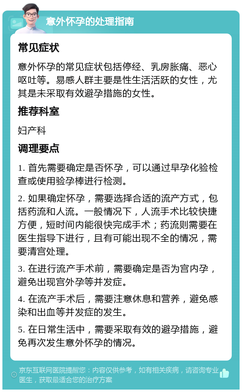 意外怀孕的处理指南 常见症状 意外怀孕的常见症状包括停经、乳房胀痛、恶心呕吐等。易感人群主要是性生活活跃的女性，尤其是未采取有效避孕措施的女性。 推荐科室 妇产科 调理要点 1. 首先需要确定是否怀孕，可以通过早孕化验检查或使用验孕棒进行检测。 2. 如果确定怀孕，需要选择合适的流产方式，包括药流和人流。一般情况下，人流手术比较快捷方便，短时间内能很快完成手术；药流则需要在医生指导下进行，且有可能出现不全的情况，需要清宫处理。 3. 在进行流产手术前，需要确定是否为宫内孕，避免出现宫外孕等并发症。 4. 在流产手术后，需要注意休息和营养，避免感染和出血等并发症的发生。 5. 在日常生活中，需要采取有效的避孕措施，避免再次发生意外怀孕的情况。