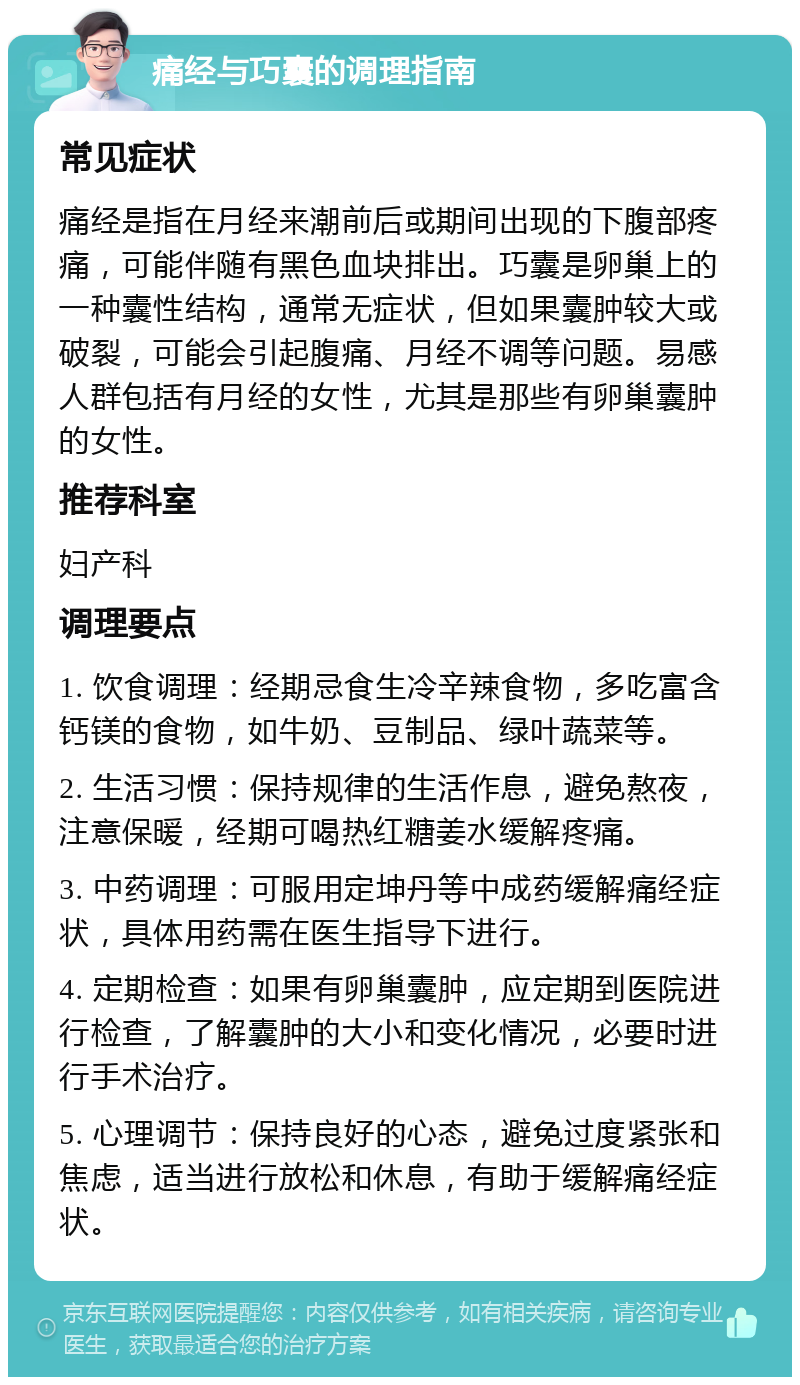 痛经与巧囊的调理指南 常见症状 痛经是指在月经来潮前后或期间出现的下腹部疼痛，可能伴随有黑色血块排出。巧囊是卵巢上的一种囊性结构，通常无症状，但如果囊肿较大或破裂，可能会引起腹痛、月经不调等问题。易感人群包括有月经的女性，尤其是那些有卵巢囊肿的女性。 推荐科室 妇产科 调理要点 1. 饮食调理：经期忌食生冷辛辣食物，多吃富含钙镁的食物，如牛奶、豆制品、绿叶蔬菜等。 2. 生活习惯：保持规律的生活作息，避免熬夜，注意保暖，经期可喝热红糖姜水缓解疼痛。 3. 中药调理：可服用定坤丹等中成药缓解痛经症状，具体用药需在医生指导下进行。 4. 定期检查：如果有卵巢囊肿，应定期到医院进行检查，了解囊肿的大小和变化情况，必要时进行手术治疗。 5. 心理调节：保持良好的心态，避免过度紧张和焦虑，适当进行放松和休息，有助于缓解痛经症状。