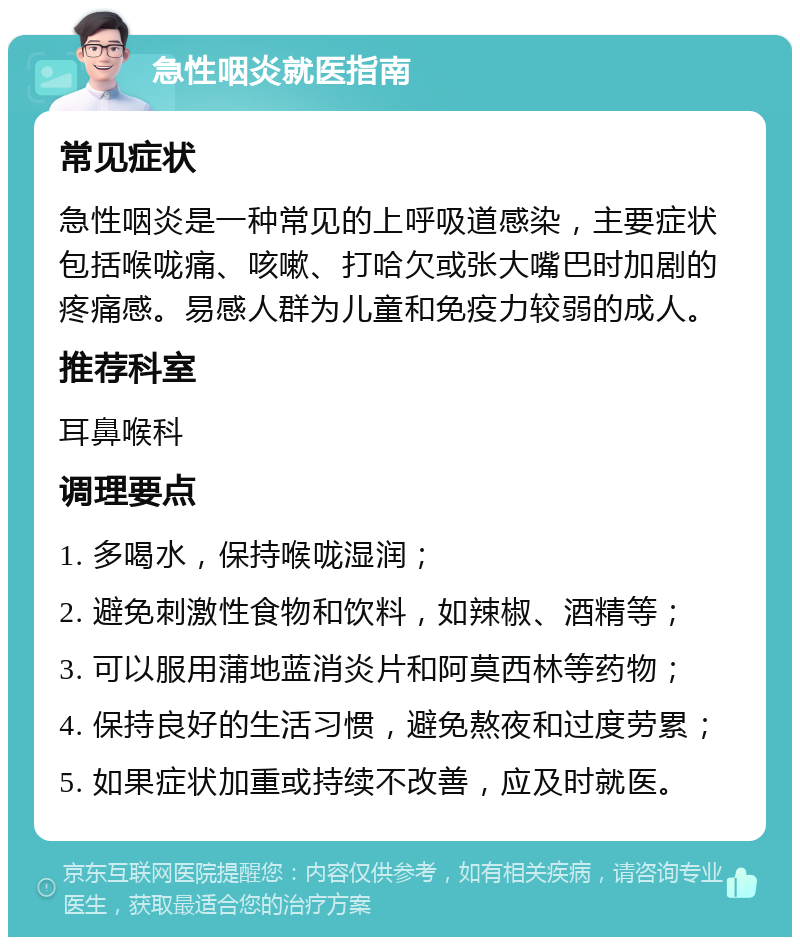 急性咽炎就医指南 常见症状 急性咽炎是一种常见的上呼吸道感染，主要症状包括喉咙痛、咳嗽、打哈欠或张大嘴巴时加剧的疼痛感。易感人群为儿童和免疫力较弱的成人。 推荐科室 耳鼻喉科 调理要点 1. 多喝水，保持喉咙湿润； 2. 避免刺激性食物和饮料，如辣椒、酒精等； 3. 可以服用蒲地蓝消炎片和阿莫西林等药物； 4. 保持良好的生活习惯，避免熬夜和过度劳累； 5. 如果症状加重或持续不改善，应及时就医。